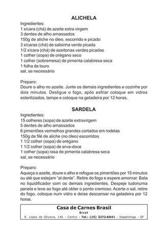 ALICHELA
Ingredientes:
1 xícara (chá) de azeite extra virgem
3 dentes de alho amassados
150g de aliche no óleo, escorrido e picado
3 xícaras (chá) de salsinha verde picada
1/2 xícara (chá) de azeitonas verdes picadas
1 colher (sopa) de orégano seco
1 colher (sobremesa) de pimenta calabresa seca
1 folha de louro
sal, se necessário

Preparo:
Doure o alho no azeite. Junte os demais ingredientes e cozinhe por
dois minutos. Desligue o fogo, após esfriar coloque em vidros
esterilizados, tampe e coloque na geladeira por 12 horas.

                                SARDELA
Ingredientes:
15 colheres (sopa) de azeite extravirgem
5 dentes de alho amassados
6 pimentões vermelhos grandes cortados em rodelas
150g de filé de aliche (no óleo) escorridos
1 1/2 colher (sopa) de orégano
1 1/2 colher (sopa) de erva-doce
1 colher (sopa) rasa de pimenta calabresa seca
sal, se necessário

Preparo:
Aqueça o azeite, doure o alho e refogue os pimentões por 15 minutos
ou até que estejam “al dente”. Retire do fogo e espere amornar. Bata
no liquidificador com os demais ingredientes. Despeje tudonuma
panela e leve ao fogo até obter o ponto cremoso. Acerte o sal, retire
do fogo, coloque num vidro e deixe descansar na geladeira por 12
horas.
                      Casa de Carnes Brasil
                                     Sival
  R. Lopes de Oliveira, 146 - Centro - Tel.: (15) 3272-6041 - Itapetininga - SP
 