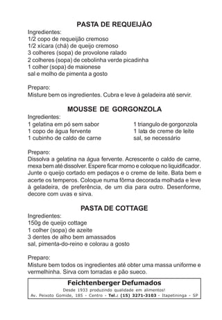 PASTA DE REQUEIJÃO
Ingredientes:
1/2 copo de requeijão cremoso
1/2 xícara (chá) de queijo cremoso
3 colheres (sopa) de provolone ralado
2 colheres (sopa) de cebolinha verde picadinha
1 colher (sopa) de maionese
sal e molho de pimenta a gosto

Preparo:
Misture bem os ingredientes. Cubra e leve à geladeira até servir.

                 MOUSSE DE GORGONZOLA
Ingredientes:
1 gelatina em pó sem sabor                     1 triangulo de gorgonzola
1 copo de água fervente                        1 lata de creme de leite
1 cubinho de caldo de carne                    sal, se necessário

Preparo:
Dissolva a gelatina na água fervente. Acrescente o caldo de carne,
mexa bem até dissolver. Espere ficar morno e coloque no liquidificador.
Junte o queijo cortado em pedaços e o creme de leite. Bata bem e
acerte os temperos. Coloque numa fôrma decorada molhada e leve
à geladeira, de preferência, de um dia para outro. Desenforme,
decore com uvas e sirva.

                       PASTA DE COTTAGE
Ingredientes:
150g de queijo cottage
1 colher (sopa) de azeite
3 dentes de alho bem amassados
sal, pimenta-do-reino e colorau a gosto

Preparo:
Misture bem todos os ingredientes até obter uma massa uniforme e
vermelhinha. Sirva com torradas e pão sueco.
                 Feichtenberger Defumados
               Desde 1933 produzindo qualidade em alimentos!
 Av. Peixoto Gomide, 185 - Centro - Tel .: (15) 3271-3103 - Itapetininga - SP
 