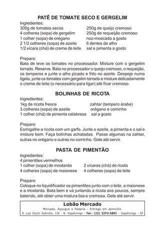 PATÊ DE TOMATE SECO E GERGELIM
Ingredientes:
300g de tomates secos                           250g de queijo cremoso
4 colheres (sopa) de gergelim                   250g de requeijão cremoso
1 colher (sopa) de orégano                      noz-moscada a gosto
2 1/2 colheres (sopa) de azeite                 6 dentes de alho
1/2 xícara (chá) de creme de leite              sal e pimenta a gosto

Preparo:
Bata de leve os tomates no processador. Misture com o gergelim
torrado. Reserve. Bata no processador o queijo cremoso, o requeijão,
os temperos e junte o alho picado e frito no azeite. Despeje numa
tigela, junte os tomates com gergelim torrado e misture delicadamente
o creme de leite (o necessário para ligar) até ficar cremoso.

                         BOLINHAS DE RICOTA
Ingredientes:
1kg de ricota fresca                zahtar (tempero árabe)
3 colheres (sopa) de azeite         orégano e cominho
1 colher (chá) de pimenta calabresa sal a gosto

Preparo:
Esmigalhe a ricota com um garfo. Junte o azeite, a pimenta e o sal e
misture bem. Faça bolinhas achatadas. Passe algumas na zahtar,
outras no orégano e outras no cominho. Gele até servir.

                         PASTA DE PIMENTÃO
Ingredientes:
4 pimentões vermelhos
1 colher (sopa) de mostarda                   2 xícaras (chá) de ricota
4 colheres (sopa) de maionese                 4 colheres (sopa) de leite

Preparo:
Coloque no liquidificador os pimentões junto com o leite, a maionese
e a mostarda. Bata bem e vá juntando a ricota aos poucos, sempre
batendo, até obter uma mistura lisa e cremosa. Gele até servir.
                               Lobão Mercado
                 Mercado, Açougue e Padaria - Entrega em domicílio
 R. Luiz Stuchi Sobrinho, 130 - N. Itapetininga - Tel.: (15) 3272-5891 - Itapetininga - SP
 