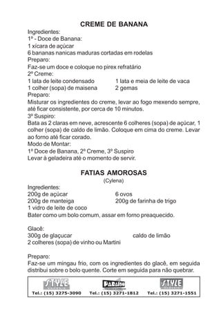 CREME DE BANANA
Ingredientes:
1º - Doce de Banana:
1 xícara de açúcar
6 bananas nanicas maduras cortadas em rodelas
Preparo:
Faz-se um doce e coloque no pirex refratário
2º Creme:
1 lata de leite condensado          1 lata e meia de leite de vaca
1 colher (sopa) de maisena          2 gemas
Preparo:
Misturar os ingredientes do creme, levar ao fogo mexendo sempre,
até ficar consistente, por cerca de 10 minutos.
3º Suspiro:
Bata as 2 claras em neve, acrescente 6 colheres (sopa) de açúcar, 1
colher (sopa) de caldo de limão. Coloque em cima do creme. Levar
ao forno até ficar corado.
Modo de Montar:
1º Doce de Banana, 2º Creme, 3º Suspiro
Levar à geladeira até o momento de servir.

                     FATIAS AMOROSAS
                              (Cylena)
Ingredientes:
200g de açúcar                 6 ovos
200g de manteiga               200g de farinha de trigo
1 vidro de leite de coco
Bater como um bolo comum, assar em forno preaquecido.

Glacê:
300g de glaçucar                         caldo de limão
2 colheres (sopa) de vinho ou Martini

Preparo:
Faz-se um mingau frio, com os ingredientes do glacê, em seguida
distribui sobre o bolo quente. Corte em seguida para não quebrar.


 Tel.: (15) 3275-3090   Tel.: (15) 3271-1812   Tel.: (15) 3271-1551
 