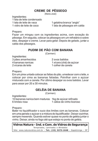 CREME DE PÊSSEGO
                               (Maria José)
Ingredientes:
1 lata de leite condensado
1 lata de leite de vaca               1 gelatina branca “anglo”
1 vidro de leite de coco              1 lata de pêssegos em calda

Preparo:
Fazer um mingau com os ingredientes acima, com exceção do
pêssego. Em seguida, colocar os pêssegos em um refratário e sobre
eles, despejar o creme. Levar para gelar. Depois de gelado, juntar a
calda dos pêssegos.

               PUDIM DE PÃO COM BANANA
                               (Carmen)
Ingredientes:
3 pães amanhecidos                    2 ovos batidos
4 bananas nanicas                     1 xícara (chá) de açúcar
2 xícaras de leite                    1 colher de canela

Preparo:
Em um pirex untado colocar as fatias do pão, umedecer com o leite, e
colocar por cima as bananas fatiadas. Polvilhar com o açúcar
misturado com a canela. Por último despejar os ovos batidos. Levar
para assar por 20 a 30 minutos.

                      GELÉIA DE BANANA
                               (Carmen)
Ingredientes:
10 bananas nanica bem maduras 1kg de açúcar refinado
6 limões rosa                 1 cálice de vinho licoroso

Preparo:
Bater no liquidificador o suco dos limões com as bananas. Colocar
em uma panela o açúcar e a mistura do liquidificador. Deixar cozinhar,
sempre mexendo. Quando estiver quase no ponto de geléia juntar o
vinho. Deixar, ainda no fogo até que esteja no ponto de geléia.

Vidros Natura - Ind. e Com. de Vidros de Segurança
                     Temperados, Laminados e Blindados
 Site: www.naturavidros.com.br - Tel.: (15) 3273-1648 - Itapetininga - SP
 