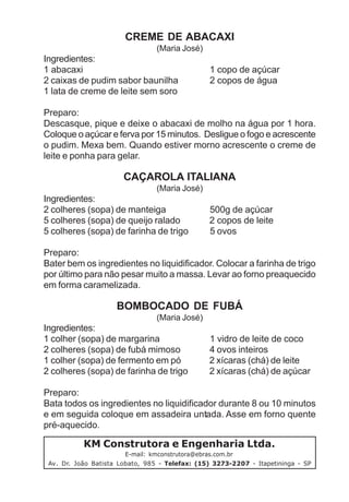 CREME DE ABACAXI
                                 (Maria José)
Ingredientes:
1 abacaxi                                       1 copo de açúcar
2 caixas de pudim sabor baunilha                2 copos de água
1 lata de creme de leite sem soro

Preparo:
Descasque, pique e deixe o abacaxi de molho na água por 1 hora.
Coloque o açúcar e ferva por 15 minutos. Desligue o fogo e acrescente
o pudim. Mexa bem. Quando estiver morno acrescente o creme de
leite e ponha para gelar.

                       CAÇAROLA ITALIANA
                                 (Maria José)
Ingredientes:
2 colheres (sopa) de manteiga                   500g de açúcar
5 colheres (sopa) de queijo ralado              2 copos de leite
5 colheres (sopa) de farinha de trigo           5 ovos

Preparo:
Bater bem os ingredientes no liquidificador. Colocar a farinha de trigo
por último para não pesar muito a massa. Levar ao forno preaquecido
em forma caramelizada.

                     BOMBOCADO DE FUBÁ
                                 (Maria José)
Ingredientes:
1 colher (sopa) de margarina                    1 vidro de leite de coco
2 colheres (sopa) de fubá mimoso                4 ovos inteiros
1 colher (sopa) de fermento em pó               2 xícaras (chá) de leite
2 colheres (sopa) de farinha de trigo           2 xícaras (chá) de açúcar

Preparo:
Bata todos os ingredientes no liquidificador durante 8 ou 10 minutos
e em seguida coloque em assadeira untada. Asse em forno quente
pré-aquecido.

           KM Construtora e Engenharia Ltda.
                        E-mail: kmconstrutora@ebras.com.br
 Av. Dr. João Batista Lobato, 985 - Telefax: (15) 3273-2207 - Itapetininga - SP
 
