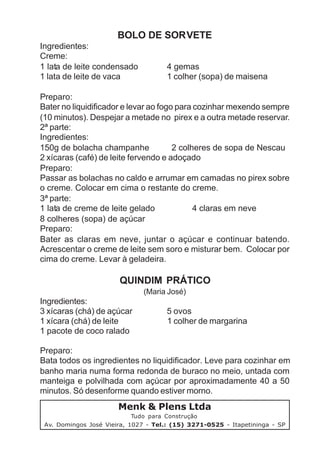 BOLO DE SORVETE
Ingredientes:
Creme:
1 lata de leite condensado            4 gemas
1 lata de leite de vaca               1 colher (sopa) de maisena

Preparo:
Bater no liquidificador e levar ao fogo para cozinhar mexendo sempre
(10 minutos). Despejar a metade no pirex e a outra metade reservar.
2ª parte:
Ingredientes:
150g de bolacha champanhe              2 colheres de sopa de Nescau
2 xícaras (café) de leite fervendo e adoçado
Preparo:
Passar as bolachas no caldo e arrumar em camadas no pirex sobre
o creme. Colocar em cima o restante do creme.
3ª parte:
1 lata de creme de leite gelado              4 claras em neve
8 colheres (sopa) de açúcar
Preparo:
Bater as claras em neve, juntar o açúcar e continuar batendo.
Acrescentar o creme de leite sem soro e misturar bem. Colocar por
cima do creme. Levar à geladeira.

                       QUINDIM PRÁTICO
                               (Maria José)
Ingredientes:
3 xícaras (chá) de açúcar             5 ovos
1 xícara (chá) de leite               1 colher de margarina
1 pacote de coco ralado

Preparo:
Bata todos os ingredientes no liquidificador. Leve para cozinhar em
banho maria numa forma redonda de buraco no meio, untada com
manteiga e polvilhada com açúcar por aproximadamente 40 a 50
minutos. Só desenforme quando estiver morno.
                       Menk & Plens Ltda
                            Tudo para Construção
 Av. Domingos José Vieira, 1027 - Tel.: (15) 3271-0525 - Itapetininga - SP
 