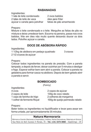 RABANADAS
Ingredientes:
1 lata de leite condensado                     2 ovos batidos
2 latas de leite de vaca                       óleo para fritar
açúcar e canela para polvilhar                 fatias de pão amanhecido

Preparo:
Misture o leite condensado e o leite. Mergulhe as fatias de pão na
mistura e deixe umedecer bem. Escorra na peneira, passe nos ovos
batidos, frite em óleo não muito quente deixando dourar os dois
lados. Polvilhe açúcar e canela.

                    DOCE DE ABÓBORA RÁPIDO
Ingredientes:
1 1/2kg de abóbora em pedaço quadrado                                3 cravos
2 1/2 xícaras de açúcar

Preparo:
Colocar todos ingredientes na panela de pressão. Com a panela
tampada, e depois de ferver, deixar cozinhar por 5 minutos e desligar
o fogo. Esperar esfriar bem sem abrir a panela. Colocar a panela na
geladeira para formar casca na abóbora. Depois de bem gelado abrir
a panela e servir.

                                 BOMBOCADO
                                         (Fanny)
Ingredientes:
4 ovos                                         2 copos de açúcar
2 copos de leite                               100g de coco ralado
1 copo de farinha de trigo                     2 colheres de margarina
1 colher de fermento Royal                     100g de queijo parmesão ralado

Preparo:
Bater todos os ingredientes no liquidificador e levar para assar em
forma untada, por aproximadamente 35 minutos.

                            Natura Marmoraria
Mármore e Granito (Nacionais e Importados), Ardósia, Pedras Decorativas, Materiais em Bronze
Rua Maria do Bom Sucesso P Moraes, 70 - Tel.: (15) 3273-3868 - Itapetininga - SP
                               .
 
