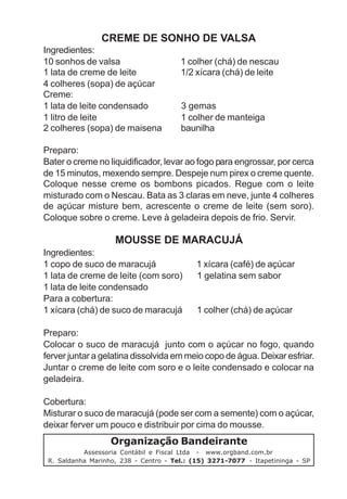 CREME DE SONHO DE VALSA
Ingredientes:
10 sonhos de valsa                     1 colher (chá) de nescau
1 lata de creme de leite               1/2 xícara (chá) de leite
4 colheres (sopa) de açúcar
Creme:
1 lata de leite condensado             3 gemas
1 litro de leite                       1 colher de manteiga
2 colheres (sopa) de maisena           baunilha

Preparo:
Bater o creme no liquidificador, levar ao fogo para engrossar, por cerca
de 15 minutos, mexendo sempre. Despeje num pirex o creme quente.
Coloque nesse creme os bombons picados. Regue com o leite
misturado com o Nescau. Bata as 3 claras em neve, junte 4 colheres
de açúcar misture bem, acrescente o creme de leite (sem soro).
Coloque sobre o creme. Leve à geladeira depois de frio. Servir.

                    MOUSSE DE MARACUJÁ
Ingredientes:
1 copo de suco de maracujá                  1 xícara (café) de açúcar
1 lata de creme de leite (com soro)         1 gelatina sem sabor
1 lata de leite condensado
Para a cobertura:
1 xícara (chá) de suco de maracujá          1 colher (chá) de açúcar

Preparo:
Colocar o suco de maracujá junto com o açúcar no fogo, quando
ferver juntar a gelatina dissolvida em meio copo de água. Deixar esfriar.
Juntar o creme de leite com soro e o leite condensado e colocar na
geladeira.

Cobertura:
Misturar o suco de maracujá (pode ser com a semente) com o açúcar,
deixar ferver um pouco e distribuir por cima do mousse.
                   Organização Bandeirante
           Assessoria Contábil e Fiscal Ltda - www.orgband.com.br
 R. Saldanha Marinho, 238 - Centro - Tel.: (15) 3271-7077 - Itapetininga - SP
 