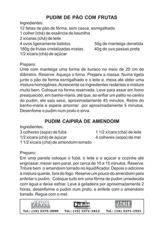 PUDIM DE PÃO COM FRUTAS
Ingredientes:
12 fatias de pão de fôrma, sem casca, esmigalhado
1 colher (chá) de essência de baunilha
2 xícaras (chá) de leite
4 ovos ligeiramente batidos             50g de manteiga derretida
180g de frutas cristalizadas mistas     40g de uva passas preta
1/2 xícara (chá) de açúcar

Preparo:
Unte com manteiga uma forma de buraco no meio de 20 cm de
diâmetro. Reserve. Aqueça o forno. Prepare a massa: Numa tigela
junte o pão de forma esmigalhado e o leite e, mexa até obter uma
mistura homogênea. Acrescente os ingredientes restantes e misture
muito bem. Coloque na forma reservada. Leve para assar em forno
preaquecido, em banho-maria, até que, ao enfiar um palito no centro
do pudim, ele saia seco, aproximadamente 45 minutos. Retire do
banho-maria e espere amornar por aproximadamente 5 minutos.
Desenfome o pudim num prato e sirva.

             PUDIM CAIPIRA DE AMENDOIM
Ingredientes:
3 colheres (sopa) de fubá              1 1/2 xícara (chá) de leite
1/2 xícara (chá) de açúcar             4 colheres (sopa) de mel
1 1/2 xícara (chá) de amendoim torrado

Preparo:
Em uma panela coloque o fubá, o leite e o açúcar e cozinhe até
engrossar, mexer sem parar, por cerca de 10 a 15 minutos. Reserve.
Triture bem o amendoim torrado no liquidificador. Depois o adicione
à mistura quente, fora do fogo. Reserve um pouco do amendoim para
enfeitar o pudim. Coloque tudo em uma fôrma de pudim umedecida
com água e deixe esfriar. Leve à geladeira por aproximadamente 2
horas, desenforme o pudim num prato, e enfeite com o amendoim
torrado. Regue com o mel.


 Tel.: (15) 3275-3090   Tel.: (15) 3271-1812   Tel.: (15) 3271-1551
 