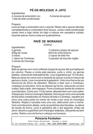 PÉ-DE-MOLEQUE A JATO
Ingredientes:
4 xícaras de amendoim cru                 4 xícaras de açúcar
1 lata de leite condensado

Preparo:
Leve ao fogo o amendoim com o açúcar. Mexer até o açúcar derreter
completamente e o amendoim ficar escuro. Juntar o leite condensado
mexer bem e logo retirar do fogo e colocar em assadeira untada.
Quando estiver morno corte em quadradinhos.

                        PAVÊ DE MORANGO
                                   (Zuleika)
Ingredientes:
5 gemas                                  7 colheres (sopa) de açúcar
500g de ricota                           60ml de vinho branco
3 claras                                 2 copos de leite frio
1 cálice de Cointreau                    3 pacotes de biscoito inglês
3 caixas de morango

Preparo:
Bata as gemas com cinco colheres (sopa) de açúcar até que tripliquem
de volume. Passe a ricota pela peneira, junte o vinho, as gemas
batidas, misturando delicadamente. Leve à geladeira por 15 minutos.
Bata as claras em neve com o restante do açúcar e junte à mistura de
gemas e ricota. Leve novamente à geladeira. Unte uma forma de aro
removível de 22cm de diâmetro. Misture o leite com o Cointreau,
umedeça os biscoitos, forre as laterais da forma, colocando-os bem
unidos, lado a lado, sem espaços. Forre o fundo por dentro do contorno
com biscoitos. Cubra com 1/3 do creme, alisando bem com uma colher.
Coloque por cima os morangos fatiados. Arrume por cima uma camada
de biscoitos umedecidos na mistura de leite e Cointreau, espalhe por
cima uma outra parte do creme de ricota e por cima os morangos
fatiados. Repita a camada mais uma vez, alternando com o creme.
Com uma faca bem afiada, corte as pontinhas dos biscoitos, na altura
da borda da forma. Leve à geladeira até o dia seguinte. Antes de
servir, decore a superfície com morangos restantes, colocando-os bem
juntos. Retire o aro da forma e coloque na travessa.

                         Peixaria Fontolan
                  Peixe fresco diariamente - Atacado e varejo
R. Cel. Fernando Prestes, 165 - Centro - Tel.: (15) 3272-4807 - Itapetininga - SP
 