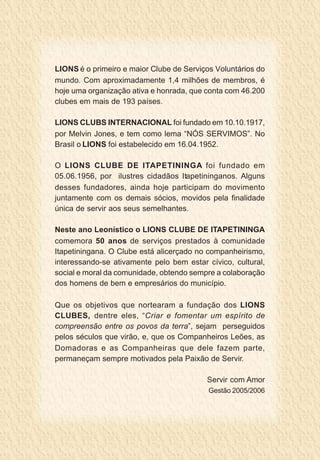 LIONS é o primeiro e maior Clube de Serviços Voluntários do
mundo. Com aproximadamente 1,4 milhões de membros, é
hoje uma organização ativa e honrada, que conta com 46.200
clubes em mais de 193 países.

LIONS CLUBS INTERNACIONAL foi fundado em 10.10.1917,
por Melvin Jones, e tem como lema “NÓS SERVIMOS”. No
Brasil o LIONS foi estabelecido em 16.04.1952.

O LIONS CLUBE DE ITAPETININGA foi fundado em
05.06.1956, por ilustres cidadãos Itapetininganos. Alguns
desses fundadores, ainda hoje participam do movimento
juntamente com os demais sócios, movidos pela finalidade
única de servir aos seus semelhantes.

Neste ano Leonístico o LIONS CLUBE DE ITAPETININGA
comemora 50 anos de serviços prestados à comunidade
Itapetiningana. O Clube está alicerçado no companheirismo,
interessando-se ativamente pelo bem estar cívico, cultural,
social e moral da comunidade, obtendo sempre a colaboração
dos homens de bem e empresários do município.

Que os objetivos que nortearam a fundação dos LIONS
CLUBES, dentre eles, “Criar e fomentar um espírito de
compreensão entre os povos da terra”, sejam perseguidos
pelos séculos que virão, e, que os Companheiros Leões, as
Domadoras e as Companheiras que dele fazem parte,
permaneçam sempre motivados pela Paixão de Servir.

                                          Servir com Amor
                                           Gestão 2005/2006
 