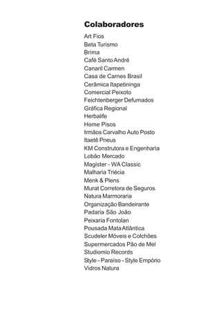 Colaboradores
Art Fios
Beta Turismo
Brima
Café Santo André
Canaril Carmen
Casa de Carnes Brasil
Cerâmica Itapetininga
Comercial Peixoto
Feichtenberger Defumados
Gráfica Regional
Herbalife
Home Pisos
Irmãos Carvalho Auto Posto
Itaetê Pneus
KM Construtora e Engenharia
Lobão Mercado
Magister - WA Classic
Malharia Triécia
Menk & Plens
Murat Corretora de Seguros
Natura Marmoraria
Organização Bandeirante
Padaria São João
Peixaria Fontolan
Pousada Mata Atlântica
Scudeler Móveis e Colchões
Supermercados Pão de Mel
Studiomio Records
Style - Paraíso - Style Empório
Vidros Natura
 