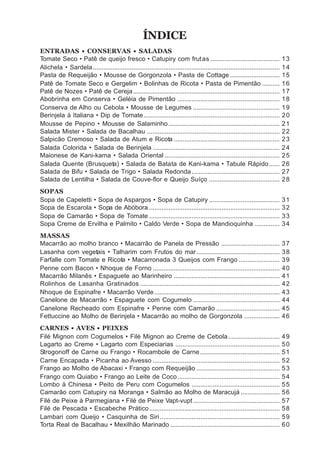 ÍNDICE
ENTRADAS • CONSERVAS • SALADAS
Tomate Seco • Patê de queijo fresco • Catupiry com frut as .......................................                              13
Alichela • Sardela ..........................................................................................................   14
Pasta de Requeijão • Mousse de Gorgonzola • Pasta de Cottage ............................                                       15
Patê de Tomate Seco e Gergelim • Bolinhas de Ricota • Pasta de Pimentão ..........                                              16
Patê de Nozes • Patê de Cereja ...................................................................................              17
Abobrinha em Conserva • Geléia de Pimentão ..........................................................                           18
Conserva de Alho ou Cebola • Mousse de Legumes .................................................                                19
Berinjela à Italiana • Dip de Tomate .............................................................................              20
Mousse de Pepino • Mousse de Salaminho ...............................................................                          21
Salada Mister • Salada de Bacalhau ...........................................................................                  22
Salpicão Cremoso • Salada de Atum e Ricota ............................................................                         23
Salada Colorida • Salada de Berinjela ........................................................................                  24
Maionese de Kani-kama • Salada Oriental .................................................................                       25
Salada Quente (Brusqueta) • Salada de Batata de Kani-kama • Tabule Rápido ......                                                26
Salada de Bifu • Salada de Trigo • Salada Redonda ..................................................                            27
Salada de Lentilha • Salada de Couve-flor e Queijo Suíço ........................................                               28
SOPAS
Sopa de Capeletti • Sopa de Aspargos • Sopa de Catupiry ........................................                                31
Sopa de Escarola • Sopa de Abóbora ..........................................................................                   32
Sopa de Camarão • Sopa de Tomate ..........................................................................                     33
Sopa Creme de Ervilha e Palmito • Caldo Verde • Sopa de Mandioquinha ..............                                             34
MASSAS
Macarrão ao molho branco • Macarrão de Panela de Pressão .................................                                      37
Lasanha com vegetais • Talharim com Frutos do mar ...............................................                               38
Farfalle com Tomate e Ricota • Macarronada 3 Queijos com Frango .......................                                         39
Penne com Bacon • Nhoque de Forno ........................................................................                      40
Macarrão Milanês • Espaguete ao Marinheiro ............................................................                         41
Rolinhos de Lasanha Gratinados ...............................................................................                  42
Nhoque de Espinafre • Macarrão Verde .......................................................................                    43
Canelone de Macarrão • Espaguete com Cogumelo .................................................                                 44
Canelone Recheado com Espinafre • Penne com Camarão ....................................                                        45
Fettuccine ao Molho de Berinjela • Macarrão ao molho de Gorgonzola ....................                                         46
CARNES • AVES • PEIXES
Filé Mignon com Cogumelos • Filé Mignon ao Creme de Cebola .............................                                        49
Lagarto ao Creme • Lagarto com Especiarias ...........................................................                          50
Strogonoff de Carne ou Frango • Rocambole de Carne .............................................                                51
Carne Encapada • Picanha ao Avesso ........................................................................                     52
Frango ao Molho de Abacaxi • Frango com Requeijão ...............................................                               53
Frango com Quiabo • Frango ao Leite de Coco ..........................................................                          54
Lombo à Chinesa • Peito de Peru com Cogumelos ..................................................                                55
Camarão com Catupiry na Moranga • Salmão ao Molho de Maracujá ......................                                            56
Filé de Peixe à Parmegiana • Filé de Peixe Vapt-vupt .................................................                          57
Filé de Pescada • Escabeche Prático ..........................................................................                  58
Lambari com Queijo • Casquinha de Siri ....................................................................                     59
Torta Real de Bacalhau • Mexilhão Marinado ..............................................................                       60
 