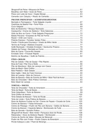 Strogonoff de Peixe • Moqueca de Peixe .....................................................................                   61
Bacalhau com Nata • Iscas de Peixe ...........................................................................                 62
Peixe com Leite de Coco • Cação Marajá ...................................................................                     63
Camarão com Catupiry • Risoto de Camarão ............................................................                          64
PRATOS PRINCIPAIS • ACOMPANHAMENTOS
Berinjela à Parmegiana • Torta Salgada Líquida ........................................................                        67
Cestinhas de Batata Frita • Torta Pizza ........................................................................               68
Cuca Salgada ...............................................................................................................   69
Bolo de Abobrinha • Nhoque Recheado ......................................................................                     70
Canjiquinha • Creme de Abóbora • Torta Saborosa ....................................................                           71
Grão de Bico ao Forno • Torta Salgada Preguiçosa ...................................................                           72
Batata Peruana • Empadas de Pão de Forma ............................................................                          73
Roesti • Chilli com Carne .............................................................................................        74
Polenta Express • Tomates Verdes Fritos ...................................................................                    75
Farofa • Farofa para Churrasco • Virado de Milho Verde ............................................                            76
Terrine de Frango • Abóbora Crocante .........................................................................                 77
Suflê Recheado • Omelete Enrolada • Sanduíche Praiano ........................................                                 78
Gelado de Frango • Berinjela ao Forno .......................................................................                  79
Bolo de Carne • Couve-flor Assada .............................................................................                80
Enrolado Sírio • Fricassê Rápido ................................................................................              81
Bolinho de Bacalhau • Suflê de Palmito ......................................................................                  82
PÃES • BOLOS
Pão de Cebola • Pão de Queijo • Pão Rápido ............................................................                        85
Broa de Fubá • Pão Viva a Noite ..................................................................................             86
Pão de Mandioca • Bolo de Laranja com Casca ........................................................                           87
Bolo de Maçã • Bolo Chiffon .........................................................................................          88
Bolo Peteleco • Bolo Gelado ........................................................................................           89
Bolo Inglês • Bolo de Fubá Cremoso ..........................................................................                  90
Bolo de Laranja • Bolo de Cenoura .............................................................................                91
Bolo de Banana • Bolo de Farinha de Milho • Bolo Fácil de Aveia .............................                                  92
Bolo de Chocolate • Bolo Prático Cremoso ................................................................                      93
Bolo Glacê de Laranja ..................................................................................................       94
TORTAS • DOCES
Torta de Chocolate • Torta de Amendoim .................................................................... 9 7
Torta de Maçã • Torta de Nozes .................................................................................... 9 8
Torta Holandesa • Torta de Banana ............................................................................. 9 9
Torta Chiffon de Ameixa .............................................................................................. 100
Torta Gelada de Abacaxi • Torta de Ricota ................................................................. 101
Torta de Limão • Torta Prática de Banana ................................................................. 102
Doce de Abóbora Curtida na Cal • Creme de Papaia • Cocada de Corte ............... 103
Creme de Banana • Fatias Amorosas ....................................................................... 104
Creme de Pêssego • Pudim de Pão com Banana • Geléia de Banana .................. 105
Creme de Abacaxi • Caçarola Italiana • Bombocado de Fubá ................................. 106
Bolo de Sorvete • Quindim Prático ............................................................................. 107
Strogonoff de Nozes • Bolo Verde • Panqueca doce de Ricota ................................. 108
Rabanadas • Doce de Abóbora Rápido • Bombocado ............................................. 109
Creme de Sonho de Valsa • Mousse de Maracujá ................................................... 110
Pudim de Pão com Frutas • Pudim Caipira de Amendoim ...................................... 111
Pé-de-moleque a Jato • Pavê de Morango ................................................................ 112
 