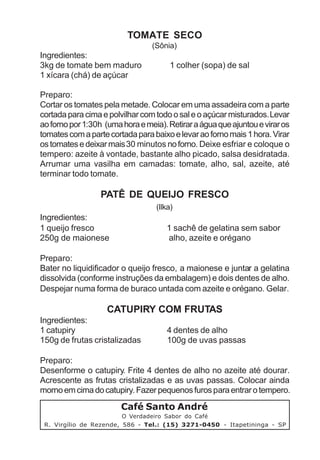 TOMATE SECO
                                 (Sônia)
Ingredientes:
3kg de tomate bem maduro               1 colher (sopa) de sal
1 xícara (chá) de açúcar

Preparo:
Cortar os tomates pela metade. Colocar em uma assadeira com a parte
cortada para cima e polvilhar com todo o sal e o açúcar misturados. Levar
ao forno por 1:30h (uma hora e meia). Retirar a água que ajuntou e virar os
tomates com a parte cortada para baixo e levar ao forno mais 1 hora. Virar
os tomates e deixar mais 30 minutos no forno. Deixe esfriar e coloque o
tempero: azeite à vontade, bastante alho picado, salsa desidratada.
Arrumar uma vasilha em camadas: tomate, alho, sal, azeite, até
terminar todo tomate.

                  PATÊ DE QUEIJO FRESCO
                                  (Ilka)
Ingredientes:
1 queijo fresco                       1 sachê de gelatina sem sabor
250g de maionese                      alho, azeite e orégano

Preparo:
Bater no liquidificador o queijo fresco, a maionese e juntar a gelatina
dissolvida (conforme instruções da embalagem) e dois dentes de alho.
Despejar numa forma de buraco untada com azeite e orégano. Gelar.

                    CATUPIRY COM FRUTAS
Ingredientes:
1 catupiry                            4 dentes de alho
150g de frutas cristalizadas          100g de uvas passas

Preparo:
Desenforme o catupiry. Frite 4 dentes de alho no azeite até dourar.
Acrescente as frutas cristalizadas e as uvas passas. Colocar ainda
morno em cima do catupiry. Fazer pequenos furos para entrar o tempero.
                        Café Santo André
                         O Verdadeiro Sabor do Café
 R. Virgílio de Rezende, 586 - Tel.: (15) 3271-0450 - Itapetininga - SP
 