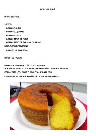 BOLO DE FUBÁ 2
INGREDIENTES:
3 OVOS
1 COPO DE ÓLEO
1 COPO DE AÇÃCAR
1 COPO DE LEITE
1 COPO E MEIO DE FUBÁ
1 COPO E MEIO DE FARINHA DE TRIGO
MEIO COPO DE MAISENA
1 COLHER DE PÓ ROYAL
MODO DE FAZER:
BATA BEM OS OVOS, O ÓLEO E O AÇÃCAR.
ACRESCENTE O LEITE, O FUBÁ, A FARINHA DE TRIGO E AMAISENA.
POR ÃLTIMO, COLOQUE O PÓ ROYAL E BATA BEM.
LEVE PARA ASSAR EM FORMA UNTADA E ENFARINHADA.
 
