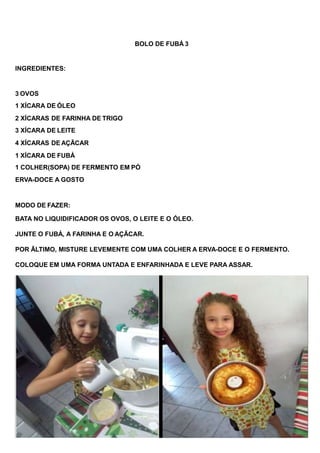 BOLO DE FUBÁ 3
INGREDIENTES:
3 OVOS
1 XÍCARA DE ÓLEO
2 XÍCARAS DE FARINHA DE TRIGO
3 XÍCARA DE LEITE
4 XÍCARAS DE AÇÃCAR
1 XÍCARA DE FUBÁ
1 COLHER(SOPA) DE FERMENTO EM PÓ
ERVA-DOCE A GOSTO
MODO DE FAZER:
BATA NO LIQUIDIFICADOR OS OVOS, O LEITE E O ÓLEO.
JUNTE O FUBÁ, A FARINHA E O AÇÃCAR.
POR ÃLTIMO, MISTURE LEVEMENTE COM UMA COLHER A ERVA-DOCE E O FERMENTO.
COLOQUE EM UMA FORMA UNTADA E ENFARINHADA E LEVE PARA ASSAR.
 