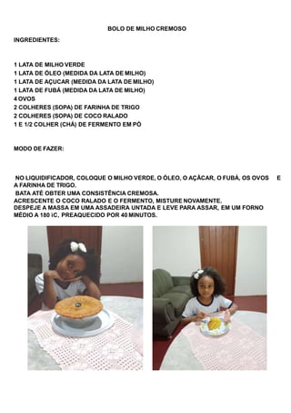BOLO DE MILHO CREMOSO
INGREDIENTES:
1 LATA DE MILHO VERDE
1 LATA DE ÓLEO (MEDIDA DA LATA DE MILHO)
1 LATA DE AÇUCAR (MEDIDA DA LATA DE MILHO)
1 LATA DE FUBÁ (MEDIDA DA LATA DE MILHO)
4 OVOS
2 COLHERES (SOPA) DE FARINHA DE TRIGO
2 COLHERES (SOPA) DE COCO RALADO
1 E 1/2 COLHER (CHÁ) DE FERMENTO EM PÓ
MODO DE FAZER:
NO LIQUIDIFICADOR, COLOQUE O MILHO VERDE, O ÓLEO, O AÇÃCAR, O FUBÁ, OS OVOS E
A FARINHA DE TRIGO.
BATA ATÉ OBTER UMA CONSISTÊNCIA CREMOSA.
ACRESCENTE O COCO RALADO E O FERMENTO, MISTURE NOVAMENTE.
DESPEJE A MASSA EM UMA ASSADEIRA UNTADA E LEVE PARA ASSAR, EM UM FORNO
MÉDIO A 180 ìC, PREAQUECIDO POR 40 MINUTOS.
 