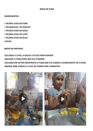 BROA DE FUBÁ
INGREDIENTES:
1 XÍCARA (CHÁ) DE FUBÁ
1 XÍCARA(CHÁ) DE AÇÃCAR
1 XÍCARA (CHÁ) DE ÁGUA
1 XÍCARA (CHÁ) DE LEITE
1 XÍCARA (CHÁ) DE ÓLEO
5 OVOS
MODO DE PREPARO:
COLOQUE O LEITE, A ÁGUA E O ÓLEO PARA FERVER.
ADICIONE O FUBÁ PARA QUE ELE COZINHE .
COLOQUE EM OUTRO RECIPIENTE O FUBÁ QUE FOI COZIDO E ACRESCENTE OS 5 OVOS.
AMASSE BEM, ENROLE E LEVE AO FORNO POR 35 MINUTOS.
 