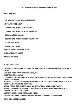 COSTELINHA DE PORCO COM ORA PRO NOBIS
INGREDIENTES:
1 KG DE COSTELINHA DE PORCO PICADA
2 E 1/2 LITROS DE ÁGUA
1 COLHER DAS DE MESA DE GORDURA
1 COLHER DAS DE MESA DE SAL COMALHO
1 CEBOLA MÉDIA, RALADA
1 COLHER DAS DE SOBREMESA DE URUCUM
1 FOLHA DE LOURO
1/2 CÁLICE DE LIMÃO
ORA-PRO-NÓBIS PICADO A GOSTO
CHEIRO-VERDE A GOSTO
PIMENTA A GOSTO
MODO DE PREPARO
LAVAR AS COSTELINHAS, COLOCAR EM UMA PANELA, COBRIR COM ÁGUA, E JUNTAR O
LIMÃO.
LEVAR AO FOGO PARA UMA LEVE FERVURA.
ESCORRER E RESERVAR.
LEVAR AO FOGO UMA PANELA; AQUECER A GORDURA E JUNTAR AS COSTELINHAS PARA
FRITAR LEVEMENTE.
RETIRAR O EXCESSO DE GORDURA QUE SER FORMAR, ACRESCENTAR O SAL COM ALHO,
A CEBOLA E POR ÃLTIMO O URUCUM.
DEIXAR PEGAR COR, PINGAR ÁGUA, JUNTAR A FOLHA DE LOURO E TAMPAR.
DEIXAR COZINHAR E IR PINGANDO MAIS ÁGUA, ATÉ A CARNE FICAR BEM MACIA E
FORMAR UM CALDO SUCULENTO.
ACERTAR O TEMPERO E RETIRAR DO FOGO.
LAVAR E ESCORRER O ORA-PRO-NÓBIS, PICAR E COBRIR AS COSTELINHAS.
SIRVA COM ARROZ BRANCO.
 