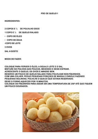 PÃO DE QUEIJO 1
INGREDIENTES:
2 COPOS E ½ DE POLVILHO DOCE
1 COPO E ½ DE QUEIJO RALADO
• COPO DE ÓLEO
• COPO DE ÁGUA
•COPO DE LEITE
3 OVOS
SAL A GOSTO
MODO DE FAZER:
COLOQUE PARA FERVER O ÓLEO, A ÁGUA,O LEITE E O SAL.
MISTURE NO POLVIHO AOS POUCOS, MEXENDO E DEIXE ESFRIAR.
ACRESCENTE O QUEIJO, OS OVOS E AMASSE BEM.
RESERVE UM POUCO DE QUEIJO RALADO PARA POLVILHAR NOS PÃEZINHOS.
COM UMA COLHER, PEGUE PEQUENAS PORÇOES DE MASSA E ENROLE FAZENDO
PEQUENAS BOLINHAS. POLVILHE O QUEIJO QUE ESTAVA RESERVADO.
DEIXE O FORNO AQUECER POR 10 MINUTOS.
COLOQUE OS PÃEZINHOS PARA ASSAR EM UMA TEMPERATURA DE 250º ATÉ QUE FIQUEM
UM POUCO DOURADOS.
 