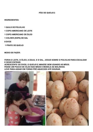 PÃO DE QUEIJO 2
INGREDIENTES:
1 QUILO DE POLVILHO
1 COPO AMERICANO DE LEITE
1 COPO AMERICANO DE ÓLEO
1 COLHER (SOPA) DE SAL
8 OVOS
1 PRATO DE QUEIJO
MODO DE FAZER:
FERVA O LEITE, O ÓLEO, A ÁGUA, E O SAL, JOGUE SOBRE O POLVILHO PARA ESCALDAR
E DEIXE ESFRIAR.
ACRESCENTE OS OVOS, O QUEIJO E AMASSE BEM USANDO AS MÃOS.
PASSE UM POUCO DE ÓLEO NAS MÃOS E MODELE AS BOLINHAS.
LEVE PARA ASSAR EM FORNO PRÉ AQUECIDO ATÉ DOURAR.
 