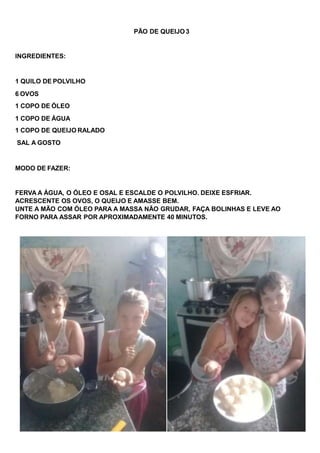PÃO DE QUEIJO 3
INGREDIENTES:
1 QUILO DE POLVILHO
6 OVOS
1 COPO DE ÓLEO
1 COPO DE ÁGUA
1 COPO DE QUEIJO RALADO
SAL A GOSTO
MODO DE FAZER:
FERVA A ÁGUA, O ÓLEO E OSAL E ESCALDE O POLVILHO. DEIXE ESFRIAR.
ACRESCENTE OS OVOS, O QUEIJO E AMASSE BEM.
UNTE A MÃO COM ÓLEO PARA A MASSA NÃO GRUDAR, FAÇA BOLINHAS E LEVE AO
FORNO PARA ASSAR POR APROXIMADAMENTE 40 MINUTOS.
 