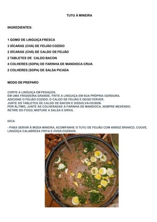 TUTU À MINEIRA
INGREDIENTES:
1 GOMO DE LINGUIÇA FRESCA
3 XÍCARAS (CHÁ) DE FEIJÃO COZIDO
2 XÍCARAS (CHÁ) DE CALDO DE FEIJÃO
2 TABLETES DE CALDO BACON
4 COLHERES (SOPA) DE FARINHA DE MANDIOCA CRUA
2 COLHERES (SOPA) DE SALSA PICADA
MODO DE PREPARO
CORTE A LINGUIÇA EM PEDAÇOS.
EM UMA FRIGIDEIRA GRANDE, FRITE A LINGUIÇA EM SUA PRÓPRIA GORDURA.
ADICIONE O FEIJÃO COZIDO, O CALDO DE FEIJÃO E DEIXE FERVER.
JUNTE OS TABLETES DE CALDO DE BACON E DISSOLVA-OS BEM.
POR ÃLTIMO, JUNTE ÀS COLHERADAS A FARINHA DE MANDIOCA, SEMPRE MEXENDO.
RETIRE DO FOGO, MISTURE A SALSA E SIRVA.
DICA:
- PARA SERVIR À MODA MINEIRA, ACOMPANHE O TUTU DE FEIJÃO COM ARROZ BRANCO, COUVE,
LINGÜIÇA CALABRESA FRITA E OVOS COZIDOS.
 