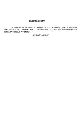 AGRADECIMENTOS
NOSSOS AGRADECIMENTOS À EQUIPE DA E. E. DR. AFONSO PENA JÚNIOR E ÀS
FAMÍLIAS, QUE NÃO DESANIMARAM DIANTE DAS DIFICULDADES, NOS APOIANDO NESSA
JORNADA DO NOVO APRENDER.
GRATIDÃO ATODOS!
 