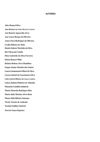 AUTORES
Alice Ranuzi Silva
Ana Bárbara de Melo Oliveira Carneiro
Ana Beatriz Aparecida Alves
Ana Laura Borges de Oliveira
Anna Clara Rodrigues de Oliveira
Cecilia Ribeiro de Melo
Daniel Jadson Marinho da Silva
Davi Brayam Camilo
Eliza Gabrielly da Silva Ferreira
Eloíza Ranuzi Mião
Heloisa Helena Alves Hamilton
Isaque Junior Martins dos Santos
Laura Emmanuela Filiaci da Silva
Lucas Gabriel do Nascimento Silva
Luiz Gabriel Ribeiro de Souza Coimbra
Lukas Juliano Pinheiro de Almeida
Manuela Candido Indalecio
Maria Eduarda Rodrigues Dias
Maria Julia Martins Alves Rosa
Maria Júlia Ribeiro Santana
Nicoly Vicente de Andrade
Yasmin Galdino Santetti
Yuri de Souza Siqueira
 