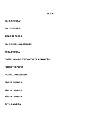 ÍNDICE
BOLO DE FUBÁ 1
BOLO DE FUBÁ 2
BOLO DE FUBÁ 3
BOLO DE MILHO CREMOSO
BROA DE FUBÁ
COSTELINHA DE PORCO COM ORA PRO NOBIS
FEIJÃO TROPEIRO
FRANGO COM QUIABO
PÃO DE QUEIJO 1
PÃO DE QUEIJO 2
PÃO DE QUEIJO 3
TUTU À MINEIRA
 