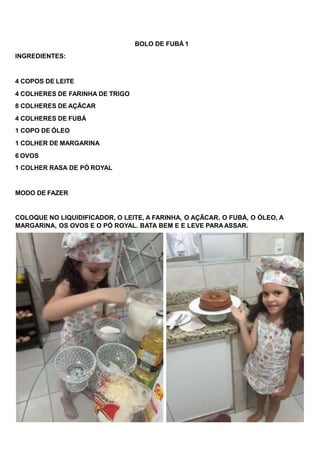 BOLO DE FUBÁ 1
INGREDIENTES:
4 COPOS DE LEITE
4 COLHERES DE FARINHA DE TRIGO
8 COLHERES DE AÇÃCAR
4 COLHERES DE FUBÁ
1 COPO DE ÓLEO
1 COLHER DE MARGARINA
6 OVOS
1 COLHER RASA DE PÓ ROYAL
MODO DE FAZER
COLOQUE NO LIQUIDIFICADOR, O LEITE, A FARINHA, O AÇÃCAR, O FUBÁ, O ÓLEO, A
MARGARINA, OS OVOS E O PÓ ROYAL. BATA BEM E E LEVE PARAASSAR.
 