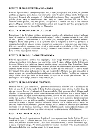 RECEITA DE BOLO VEGETARIANO SALGADO

Bater no liquidificador: 1 copo (requeijão) de óleo, 1 copo (requeijão) de leite, 4 ovos, sal, pimenta
calabresa e orégano a gosto. Passar para uma tigela e juntar 3 xícaras (chá) de farinha de trigo com
fermento, 4 dentes de alho amassados e 1 cebola picada (previamente fritos e escorridos), 250 g de
palmito picado, 300 g de abobrinha em cubos, 300 g de cenoura picadinha, 150 g de ervilhas,
azeitonas verdes picadas, alho poró picado, salsa picada e 2 tomates sem pele e sem sementes
picados. Despejar a mistura em forma refratária untada com margarina, polvilhar queijo parmesão
ralado por cima e assar em forno médio por 30 minutos.

RECEITA DE BOLO DE BATATA (MAIZENA)

Ingredientes: 1 kg de batatas cozidas e espremidas (quente), sal e pimenta do reino, 2 colheres
(sopa) de margarina, 1 xícara (chá) de parmesão ralado, 3 colheres (sopa) de maizena, 1 xícara (chá)
de leite, 3 gemas, 3 claras em neve e 1 e ½ xícaras (chá) de queijo prato em cubinhos. Preparo:
tempere a batata ainda quente c/ sal e a pimenta. Junte a margarina, a metade do parmesão, a
maizena dissolvida no leite, as gemas e misture bem. Acrescente as claras mexendo suavemente.
Coloque a metade da massa em forma refratária média untada e enfarinhada, polvilhe c/ parte do
parmesão ralado, e espalhe os cubinhos de queijo. Cubra c/ a massa restante e polvilhe c/ parmesão.
Leve ao forno médio por 30 minutos.

RECEITA DE BOLO SALGADO COM SARDINHA

Bater no liquidificador: 1 copo de óleo (requeijão), 4 ovos, 1 copo de leite (requeijão), sal a gosto,
orégano e pimenta-do-reino. Passar para uma tigela e juntar 3 xícaras (chá) de farinha de trigo com
fermento. Misturar bem e adicionar bastante salsinha picada e cebolinha, 1 lata de ervilhas, 2 latas
de sardinhas (escorrida e sem espinhas), 2 tomates picados em cubinhos (sem pele nem sementes),
azeitonas verdes picadas, 2 ovos cozidos picados e 4 dentes de alho amassados + 1 cebola picada
(previamente fritos em 2 colheres (sopa) de óleo e escorridos). Misturar tudo com uma colher e
passar a massa para um refratário bem untado com margarina e farinha. Polvilhar por cima com
queijo ralado e levar para assar em forno médio pré aquecido até dourar (30 minutos). Obs.: o
recheio pode ser de frango, sobras de carne desfiada, etc.

RECEITA DE BOLO DE CARNE ESCONDIDO

Misturar bem: 500 g de carne moída, 2 pãezinhos amanhecidos e molhados com ½ xícara (chá) de
leite, sal a gosto, 1 cebola picada, 1 dente de alho amassado, 2 ovos inteiros, 1 colher (chá) de
páprica, pimenta do reino e ½ xícara (chá) de salsa picadinha. Abrir a mistura sobre 1 folha de papel
alumínio (formato retangular), rechear e enrolar como racambole fechando bem as pontas. Deixar o
rocambole dentro do papel alumínio bem fechadinho, colocar em uma assadeira e levar ao forno
médio para assar por 30 minutos. Passado este tempo, abrir o papel alumínio e deixar dourar um
pouco. Recheio: ovos de codorna cozidos, pepininhos em conserva, cenoura cozida, palmito,
azeitonas recheadas e lingüiça calabresa defumada. Misturar bem e espalhar sobre a carne, ou
utilizar o recheio de sua preferência (presunto e queijo, etc.). Cobertura: Cobrir com purê de batatas
misturado com um pouco de maionese, ou apenas as batatas cozidas e amassadas misturadas com
um pouco de maionese. Colocar essa mistura no saco de confeitar e decorar o bolo já pronto.

RECEITA BOLINHOS DE CHUVA

Ingredientes: 2 ovos; 1 copo americano de açúcar; 2 copos americanos de farinha de trigo; 1/2 copo
americano de água; 1 colher de sopa rasa de fermento em pó; 6 bananas nanicas picadas; açúcar e
canela para polvilhar. Misturar e bater (à mão ou na batedeira) os ovos, o açúcar, a farinha de trigo,
a água e o fermento em pó. Por último, adicionar as bananas e misturar. Fritar às colheradas em
óleo quente. Polvilhar com canela e açúcar. Servir ainda quente.
 
