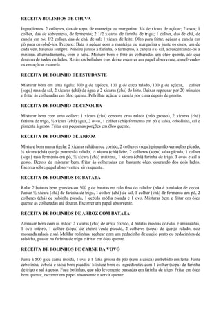 RECEITA BOLINHOS DE CHUVA

Ingredientes: 2 colheres, das de sopa, de manteiga ou margarina; 3/4 de xicara de açúcar; 2 ovos; 1
colher, das de sobremesa, de fermento; 2 1/2 xícaras de farinha de trigo; 1 colher, das de chá, de
canela em pó; 1/2 colher, das de chá, de sal; 1 xícara de leite; Óleo para fritar, açúcar e canela em
pó para envolvê-los. Preparo: Bata o açúcar com a manteiga ou margarina e junte os ovos, um de
cada vez, batendo sempre. Peneire juntos a farinha, o fermento, a canela e o sal, acrescentando-os a
mistura, alternadamente, com o leite. Misture bem e frite as colheradas em óleo quente, até que
dourem de todos os lados. Retire os bolinhos e os deixe escorrer em papel absorvente, envolvendo-
os em açúcar e canela.

RECEITA DE BOLINHO DE ESTUDANTE

Misturar bem em uma tigela: 300 g de tapioca, 100 g de coco ralado, 100 g de açúcar, 1 colher
(sopa) rasa de sal, 2 xícaras (chá) de água e 2 xícaras (chá) de leite. Deixar repousar por 20 minutos
e fritar às colheradas em óleo quente. Polvilhar açúcar e canela por cima depois de pronto.

RECEITA DE BOLINHO DE CENOURA

Misturar bem com uma colher: 1 xícara (chá) cenoura crua ralada (ralo grosso), 2 xícaras (chá)
farinha de trigo, ½ xícara (chá) água, 2 ovos, 1 colher (chá) fermento em pó e salsa, cebolinha, sal e
pimenta à gosto. Fritar em pequenas porções em óleo quente.

RECEITA DE BOLINHO DE ARROZ

Misture bem numa tigela: 2 xícaras (chá) arroz cozido, 2 colheres (sopa) pimentão vermelho picado,
½ xícara (chá) queijo parmesão ralado, ½ xícara (chá) leite, 2 colheres (sopa) salsa picada, 1 colher
(sopa) rasa fermento em pó, ½ xícara (chá) maizena, 1 xícara (chá) farinha de trigo, 3 ovos e sal a
gosto. Depois de misturar bem, fritar às colheradas em bastante óleo, dourando dos dois lados.
Escorra sobre papel absorvente e sirva quente.

RECEITA DE BOLINHOS DE BATATA

Ralar 2 batatas bem grandes ou 500 g de batatas no ralo fino do ralador (não é o ralador de coco).
Juntar ½ xícara (chá) de farinha de trigo, 1 colher (chá) de sal, 1 colher (chá) de fermento em pó, 2
colheres (chá) de salsinha picada, 1 cebola média picada e 1 ovo. Misturar bem e fritar em óleo
quente às colheradas até dourar. Escorrer em papel absorvente.

RECEITA DE BOLINHOS DE ARROZ COM BATATA

Amassar bem com as mãos: 2 xícaras (chá) de arroz cozido, 4 batatas médias cozidas e amassadas,
1 ovo inteiro, 1 colher (sopa) de cheiro-verde picado, 2 colheres (sopa) de queijo ralado, noz
moscada ralada e sal. Moldar bolinhas, rechear com um pedacinho de queijo prato ou pedacinhos de
salsicha, passar na farinha de trigo e fritar em óleo quente.

RECEITA DE BOLINHOS DE CARNE DA VOVÓ

Junte à 500 g de carne moída, 1 ovo e 1 fatia grossa de pão (sem a casca) embebido em leite. Junte
cebolinha, cebola e salsa bem picados. Misture bem os ingredientes com 1 colher (sopa) de farinha
de trigo e sal à gosto. Faça bolinhas, que são levemente passadas em farinha de trigo. Fritar em óleo
bem quente, escorrer em papel absorvente e servir quente.
 