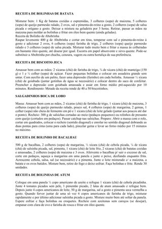 RECEITA DE BOLINHAS DE BATATA

Misturar bem: 1 Kg de batatas cozidas e espremidas, 3 colheres (sopa) de maizena, 5 colheres
(sopa) de queijo parmesão ralado, 2 ovos, sal e pimenta-do-reino a gosto, 2 colheres (sopa) de salsa
picada e orégano a gosto. Deixar a mistura na geladeira por 3 horas. Retirar, passar as mãos na
maizena para moldar as bolinhas e fritar em óleo bem quente (ainda geladas).
Receita de Bolinho de Abobrinha
Raspar levemente 400 g de Abobrinha e cortar em tiras, temperar com sal e pimenta-do-reino à
gosto e adicionar 2 ovos, 6 colheres (sopa) farinha de trigo, 2 colheres (sopa) queijo parmesão
ralado e 3 colheres (sopa) de salsa picada. Misturar tudo muito bem e fritar a massa às colheradas
em bastante óleo quente, até dourar por igual. Escorra em papel absorvente e sirva quente. Pode-se
substituir a Abobrinha por chuchu, cenoura, vagem ou outra hortaliça de sua preferência.

RECEITA DE BISCOITO JECA

Amassar bem com as mãos: 2 xícaras (chá) de farinha de trigo, ¾ de xícara (chá) de manteiga (150
g) e 1 e ½ colher (sopa) de açúcar. Fazer pequenas bolinhas e colocar em assadeira grande sem
untar. Com auxílio de um palito, fazer uma depressão (furinho) em cada bolinha. Amassar ½ xícara
(chá) de goiabada (juntar gotinhas de água se necessário) e colocar dentro do saco de confeitar.
Preencher a depressão com goiabada amassada e assar em forno médio pré-aquecido por 10
minutos. Rendimento: Metade da receita rende de 40 a 50 biscoitinhos.

SALGADINHOS BOCA DE LOBO

Massa: Amassar bem com as mãos, 2 xícaras (chá) de farinha de trigo, 1 xícara (chá) de maizena, 3
colheres (sopa) de queijo parmesão ralado, pouco sal, 4 colheres (sopa) de margarina, 2 gemas, 1
colher (sopa) não cheia de fermento em pó e 1 xícara (chá) de leite gelado (juntar aos poucos até dar
o ponto). Recheio: 300 g de salsichas cortadas ao meio (pedaços pequenos) ou rolinhos de presunto
com queijo (cortados em pedaços). Passar catchup nas salsichas. Preparo: Abrir a massa com o rolo,
cortar em quadrados, colocar o recheio (sentido diagonal) e enrolar no sentido diagonal dobrando as
duas pontas para cima (uma para cada lado), pincelar gema e levar ao forno médio por 15 minutos
no máximo.

RECEITA DE BOLINHO DE BACALHAU

500 g de bacalhau, 2 colheres (sopa) de margarina, ½ xícara (chá) de cebola picada, ¼ de xícara
(chá) de salsinha picada, sal, pimenta, 1 xícara (chá) de leite frio, 2 xícaras (chá) de batatas cozidas
e amassadas, 2 colheres (sopa) de maizena e 3 ovos. Afervente o bacalhau p/ sair o excesso de sal,
corte em pedaços, aqueça a margarina em uma panela e junte o peixe, desfiando enquanto frita.
Acrescente cebola, salsa, sal (se necessário) e a pimenta. Junte o leite misturado c/ a maizena, a
batata e os ovos batidos. Misture bem, retire do fogo e deixe esfriar. Faça bolinhas e frite. Rende 30
unidades.

RECEITA DE BOLINHAS DE ATUM

Coloque em uma panela ½ copo americano de azeite e refogue 1 xícara (chá) de cebola picadinha.
Junte 4 tomates picados sem pele, 1 pimentão picado, 2 latas de atum amassado e refogue bem.
Depois junte 4 copos americanos de leite, 50 g de margarina, sal a gosto e pimenta seca vermelha a
gosto. Quando ferver juntar de uma só vez 6 copos americanos de farinha de trigo, misturar
rapidamente e por último adicionar salsinha picada a gosto. Misture muito bem até soltar da panela.
Espere esfriar e faça bolinhas ou croquetes. Recheie com azeitonas sem caroços (se desejar),
empanar com clara de ovo e farinha de rosca e fritar em óleo quente.
 