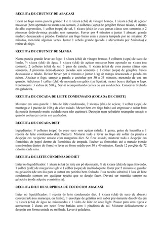 RECEITA DE CHUTNEY DE ABACAXI

Levar ao fogo numa panela grande: 1 e ½ xícara (chá) de vinagre branco, 1 xícara (chá) de açúcar
mascavo (bem apertado na xícara) ou comum, 2 colheres (sopa) de gengibre fresco ralado, 4 dentes
de alho espremidos, 1 colher (sopa) de sal, 1 xícara (chá) de uvas passas claras sem sementes e 2
pimentas dedo-de-moça picadas sem sementes. Ferver por 4 minutos e juntar 1 abacaxi grande
maduro descascado e picado. Cozinhar em fogo baixo com a panela tampada por no máximo 35
minutos, mexendo algumas vezes. Juntar 1 cebola grande (picada e aferventada por 5minutos) e
retirar do fogo.

RECEITA DE CHUTNEY DE MANGA

Numa panela grande levar ao fogo: 1 xícara (chá) de vinagre branco, 3 colheres (sopa) de suco de
limão, ½ xícara (chá) de água, 1 xícara (chá) de açúcar mascavo bem apertado na xícara (ou
comum), 2 colheres (chá) de sal, 3 paus de canela, ½ xícara (chá) de uvas passas claras sem
sementes, 3 pimentas dedo-de-moça picadas sem sementes e 1 colher (sopa) de gengibre fresco
descascado e ralado. Deixar ferver por 4 minutos e juntar 4 kg de manga descascada e picada em
cubos. Abaixar o fogo, tampar a panela e cozinhar por 30 a 35 minutos, mexendo de vez em
quando. Adicionar 1 colher (chá) de mostarda em grãos (ou líquida), mexer bem e desligar o fogo.
Rendimento: 3 vidros de 500 g. Servir acompanhando carnes ou em sanduíches. Conservar fechado
em geladeira.

RECEITA DE COCADA DE LEITE CONDENSADO (COCADA DE CORTE)

Misturar em uma panela: 1 lata de leite condensado, 2 xícaras (chá) de açúcar, 1 colher (sopa) de
manteiga e 1 pacote de 100 g de côco ralado. Mexer bem em fogo baixo até engrossar e soltar bem
da panela (tomando muito cuidado para não queimar). Despejar num refratário retangular untado e
quando endurecer cortar em quadrados.

RECEITA DE COCADA DIET

Ingredientes: 9 colheres (sopa) de coco seco sem açúcar ralado, 1 gema, gotas de baunilha e 1
receita de leite condensado diet. Preparo: Misturar tudo e levar ao fogo até soltar da panela e
despejar em recipiente untado com margarina diet. Se fizer assado, misturar tudo e despejar em
forminhas de papel dentro de forminhas de empada. Encher as forminhas até a metade (senão
transbordam dentro do forno) e levar ao forno médio por 30 a 40 minutos. Rende 12 porções de 72
calorias cada uma.

RECEITA DE LEITE CONDENSADO DIET

Bater no liquidificador: 1 xícara (chá) de leite em pó desnatado, ¾ de xícara (chá) de água fervendo,
1 colher (café) de margarina light e 1 colher (sopa) de multiadoçante. Bater por 5 minutos e guardar
na geladeira (de um dia para o outro) em potinho bem fechado. Esta receita substitui 1 lata de leite
condensado comum em qualquer receita que se deseje fazer. Deverá ser mantida sempre na
geladeira (onde adquire consistência).

RECEITA DIET DE SURPRESA DE COCO COM ABACAXI

Bater no liquidificador: 1 receita de leite condensado diet, 1 xícara (chá) de suco de abacaxi
concentrado (ou maracujá, ou limão), 1 envelope de gelatina sem sabor previamente dissolvida em
½ xícara (chá) de água no microondas e 1 vidro de leite de coco light. Passar para uma tigela e
acrescentar 2 claras em neve firme batidas com 1 pitadinha de sal. Misturar delicadamente e
despejar em forma untada ou molhada. Levar à geladeira.
 