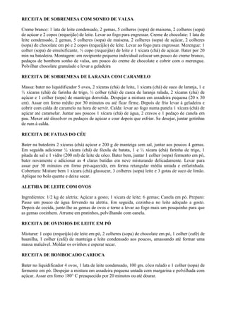 RECEITA DE SOBREMESA COM SONHO DE VALSA

Creme branco: 1 lata de leite condensado, 2 gemas, 5 colheres (sopa) de maisena, 2 colheres (sopa)
de açúcar e 2 copos (requeijão) de leite. Levar ao fogo para engrossar. Creme de chocolate: 1 lata de
leite condensado, 2 gemas, 5 colheres (sopa) de maisena, 2 colheres (sopa) de açúcar, 2 colheres
(sopa) de chocolate em pó e 2 copos (requeijão) de leite. Levar ao fogo para engrossar. Merengue: 1
colher (sopa) de emulsificante, ½ copo (requeijão) de leite e 1 xícara (chá) de açúcar. Bater por 20
min na batedeira. Montagem: em recipiente pequeno individual colocar um pouco do creme branco,
pedaços de bombom sonho de valsa, um pouco do creme de chocolate e cobrir com o merengue.
Polvilhar chocolate granulado e levar a geladeira

RECEITA DE SOBREMESA DE LARANJA COM CARAMELO

Massa: bater no liquidificador 5 ovos, 2 xícaras (chá) de leite, 1 xícara (chá) de suco de laranja, 1 e
½ xícaras (chá) de farinha de trigo, ½ colher (chá) de casca de laranja ralada, 2 xícaras (chá) de
açúcar e 1 colher (sopa) de manteiga derretida. Despejar a mistura em assadeira pequena (20 x 30
cm). Assar em forno médio por 30 minutos ou até ficar firme. Depois de frio levar à geladeira e
cobrir com calda de caramelo na hora de servir. Calda: levar ao fogo numa panela 1 xícara (chá) de
açúcar até caramelar. Juntar aos poucos 1 xícara (chá) de água, 2 cravos e 1 pedaço de canela em
pau. Mexer até dissolver os pedaços de açúcar e coar depois que esfriar. Se desejar, juntar gotinhas
de rum à calda.

RECEITA DE FATIAS DO CÉU

Bater na batedeira 2 xícaras (chá) açúcar e 200 g de manteiga sem sal, juntar aos poucos 4 gemas.
Em seguida adicionar ½ xícara (chá) de fécula de batata, 1 e ½ xícara (chá) farinha de trigo, 1
pitada de sal e 1 vidro (200 ml) de leite de côco. Bater bem, juntar 1 colher (sopa) fermento em pó,
bater novamente e adicionar as 4 claras batidas em neve misturando delicadamente. Levar para
assar por 30 minutos em forno pré-aquecido, em forma retangular média untada e enfarinhada.
Cobertura: Misture bem 1 xícara (chá) glassucar, 3 colheres (sopa) leite e 3 gotas de suco de limão.
Aplique no bolo quente e deixe secar.

ALETRIA DE LEITE COM OVOS

Ingredientes: 1/2 kg de aletria; Açúcar a gosto; 1 xícara de leite; 6 gemas; Canela em pó. Preparo:
Passe um pouco de água fervendo na aletria. Em seguida, cozinhe-a no leite adoçado a gosto.
Depois de cozida, junte-lhe as gemas de ovos e torne a levar ao fogo mais um pouquinho para que
as gemas cozinhem. Arrume em pratinhos, polvilhando com canela.

RECEITA DE OVINHOS DE LEITE EM PÓ

Misturar: 1 copo (requeijão) de leite em pó, 2 colheres (sopa) de chocolate em pó, 1 colher (café) de
baunilha, 1 colher (café) de manteiga e leite condensado aos poucos, amassando até formar uma
massa maleável. Moldar os ovinhos e esperar secar.

RECEITA DE BOMBOCADO CARIOCA

Bater no liquidificador 4 ovos, 1 lata de leite condensado, 100 grs. côco ralado e 1 colher (sopa) de
fermento em pó. Despejar a mistura em assadeira pequena untada com margarina e polvilhada com
açúcar. Assar em forno 180° C preaquecido por 20 minutos ou até dourar.
 