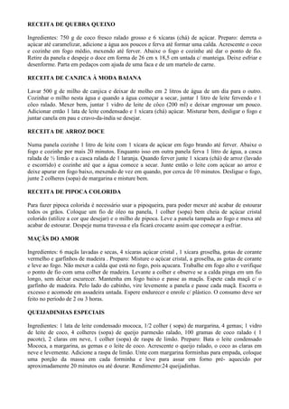 RECEITA DE QUEBRA QUEIXO

Ingredientes: 750 g de coco fresco ralado grosso e 6 xícaras (chá) de açúcar. Preparo: derreta o
açúcar até caramelizar, adicione a água aos poucos e ferva até formar uma calda. Acrescente o coco
e cozinhe em fogo médio, mexendo até ferver. Abaixe o fogo e cozinhe até dar o ponto de fio.
Retire da panela e despeje o doce em forma de 26 cm x 18,5 cm untada c/ manteiga. Deixe esfriar e
desenforme. Parta em pedaços com ajuda de uma faca e de um martelo de carne.

RECEITA DE CANJICA À MODA BAIANA

Lavar 500 g de milho de canjica e deixar de molho em 2 litros de água de um dia para o outro.
Cozinhar o milho nesta água e quando a água começar a secar, juntar 1 litro de leite fervendo e 1
côco ralado. Mexer bem, juntar 1 vidro de leite de côco (200 ml) e deixar engrossar um pouco.
Adicionar então 1 lata de leite condensado e 1 xícara (chá) açúcar. Misturar bem, desligar o fogo e
juntar canela em pau e cravo-da-índia se desejar.

RECEITA DE ARROZ DOCE

Numa panela cozinhe 1 litro de leite com 1 xícara de açúcar em fogo brando até ferver. Abaixe o
fogo e cozinhe por mais 20 minutos. Enquanto isso em outra panela ferva 1 litro de água, a casca
ralada de ½ limão e a casca ralada de 1 laranja. Quando ferver junte 1 xícara (chá) de arroz (lavado
e escorrido) e cozinhe até que a água comece a secar. Junte então o leite com açúcar ao arroz e
deixe apurar em fogo baixo, mexendo de vez em quando, por cerca de 10 minutos. Desligue o fogo,
junte 2 colheres (sopa) de margarina e misture bem.

RECEITA DE PIPOCA COLORIDA

Para fazer pipoca colorida é necessário usar a pipoqueira, para poder mexer até acabar de estourar
todos os grãos. Coloque um fio de óleo na panela, 1 colher (sopa) bem cheia de açúcar cristal
colorido (utilize a cor que desejar) e o milho de pipoca. Leve a panela tampada ao fogo e mexa até
acabar de estourar. Despeje numa travessa e ela ficará crocante assim que começar a esfriar.

MAÇÃS DO AMOR

Ingredientes: 6 maçãs lavadas e secas, 4 xícaras açúcar cristal , 1 xícara groselha, gotas de corante
vermelho e garfinhos de madeira . Preparo: Misture o açúcar cristal, a groselha, as gotas de corante
e leve ao fogo. Não mexer a calda que está no fogo, pois açucara. Trabalhe em fogo alto e verifique
o ponto de fio com uma colher de madeira. Levante a colher e observe se a calda pinga em um fio
longo, sem deixar escurecer. Mantenha em fogo baixo e passe as maçãs. Espete cada maçã c/ o
garfinho de madeira. Pelo lado do cabinho, vire levemente a panela e passe cada maçã. Escorra o
excesso e acomode em assadeira untada. Espere endurecer e enrole c/ plástico. O consumo deve ser
feito no período de 2 ou 3 horas.

QUEIJADINHAS ESPECIAIS

Ingredientes: 1 lata de leite condensado mococa, 1/2 colher ( sopa) de margarina, 4 gemas; 1 vidro
de leite de coco, 4 colheres (sopa) de queijo parmesão ralado, 100 gramas de coco ralado ( 1
pacote), 2 claras em neve, 1 colher (sopa) de raspa de limão. Preparo: Bata o leite condensado
Mococa, a margarina, as gemas e o leite de coco. Acrescente o queijo ralado, o coco as claras em
neve e levemente. Adicione a raspa de limão. Unte com margarina forminhas para empada, coloque
uma porção da massa em cada forminha e leve para assar em forno pré- aquecido por
aproximadamente 20 minutos ou até dourar. Rendimento:24 queijadinhas.
 