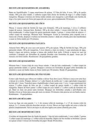 RECEITA DE QUEIJADINHA DE ASSADEIRA

Bater no liquidificador: 3 copos americanos de açúcar, 12 litro de leite, 4 ovos, 100 g de queijo
ralado, 100 g de côco ralado, 2 colheres (sopa) bem cheias de farinha de trigo e 1 colher (sopa)
margarina. Despeje a mistura em forma média untada com margarina e polvilhada com farinha de
trigo e leve para assar em forno pré-aquecido até corar, aproximadamente 30 minutos.

RECEITA DE QUEIJADINHA DE CÔCO

Massa: 2 xícaras (chá) de farinha de trigo com fermento, 100 g de manteiga, 1 ovo e 2 colheres
(sopa) de açúcar. Amassar bem. Recheio: 200 g de côco ralado, 1 xícara (chá) de leite, 1 lata de
leite condensado, 1 colher (sopa) de queijo parmesão ralado, 3 gemas, 1 xícara (chá) de açúcar e 1
colher (sopa) de manteiga. Misturar bem. Montagem: Forrar as forminhas para empada com a
massa até a borda, despejar o recheio na forminha (menos 1 dedo até a borda, para não transbordar)
e assar no forno médio por 30 minutos.

RECEITA DE QUEIJADINHA PAULISTA

Amassar bem: 400 g de coco seco sem açúcar, 450 g de açúcar, 100g de farinha de trigo, 100 g de
parmesão ralado, 100 g de margarina, 5 ovos inteiros e mais ou menos 1 copo americano de água.
Juntar a água aos poucos, porque a massa não poderá ficar mole. Colocar a massa no saco de
confeitar e despejar em forminhas de empada forradas com forminhas de papel. Assar por 20
minutos em forno médio. Rendimento: 20 queijadinhas grandes.

RECEITA DE QUEIJADINHA

Misturar bem 1 xícara (chá) de coco fresco ralado, 1 lata de leite condensado, 1 colher (sopa) de
queijo parmesão ralado e 2 gemas. Despejar a mistura em forminhas de papel sobre forminhas de
alumínio e assar em banho maria no forno médio por 30 minutos. Rende 25 queijadinhas.

RECEITA DE QUEIJADINHA DE PÃO VELHO

Cortar o pão francês que sobrou em rodelas e deixar ficar duro (seco). Retirar a casca com uma faca
e deixar só o miolo. Preparo: deixar 1 e ½ pão francês de molho em ½ copo caprichado (requeijão)
de leite pôr ½ hora. Transferir para o liqüidificador e bater junto com: 1 ovo, 1 copo (americano) de
açúcar, 2 colher (sopa) de leite em pó, 1 colher (sopa) de queijo ralado e 1 colher (chá) de
margarina. Depois de bater juntar 1 colher (sopa) de coco ralado e ½ colher (café) de fermento em
pó. Bater só mais um pouco para misturar. Despejar em forminhas untadas e polvilhadas com
farinha e levar ao forno para assas pôr mais ou menos 30 minutos (não precisa ser em banho maria).
Rendimento : 18 queijadinhas.

RECEITA DE BÚLGARO

Levar ao fogo em uma panela: 1 e ¼ de xícaras (chá) de manteiga, 1 e 1/3 de xícaras (chá) de
açúcar, 2 e ½ xícaras (chá) de chocolate em pó e 4 ovos. Mexer em fogo médio até cozer e soltar da
panela completamente. Servir em taças ou em uma tigela com creme chantilly por cima.

RECEITA DE BEIJINHO DE COCO

Cozinhar até desprender bem do fundo da panela: 1 lata de leite condensado, 1 coco ralado, 2 gemas
1 colher (sopa) de manteiga e 1 colher (chá) de baunilha. Depois de frio moldar as bolinhas e passar
no açúcar cristal. Colocar em forminhas de papel. Rende 40 docinhos.
 
