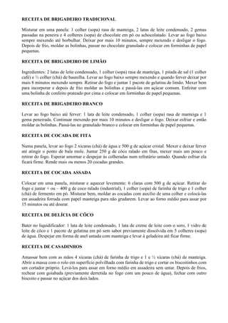 RECEITA DE BRIGADEIRO TRADICIONAL

Misturar em uma panela: 1 colher (sopa) rasa de manteiga, 2 latas de leite condensado, 2 gemas
passadas na peneira e 4 colheres (sopa) de chocolate em pó ou achocolatado. Levar ao fogo baixo
sempre mexendo até borbulhar. Deixar por mais 10 minutos, sempre mexendo e desligar o fogo.
Depois de frio, moldar as bolinhas, passar no chocolate granulado e colocar em forminhas de papel
pequenas.

RECEITA DE BRIGADEIRO DE LIMÃO

Ingredientes: 2 latas de leite condensado, 1 colher (sopa) rasa de manteiga, 1 pitada de sal (1 colher
café) e ½ colher (chá) de baunilha. Levar ao fogo baixo sempre mexendo e quando ferver deixar por
mais 8 minutos mexendo sempre. Retirar do fogo e juntar 1 pacote de gelatina de limão. Mexer bem
para incorporar e depois de frio moldar as bolinhas e passá-las em açúcar comum. Enfeitar com
uma bolinha de confeito prateado por cima e colocar em forminhas de papel pequenas.

RECEITA DE BRIGADEIRO BRANCO

Levar ao fogo baixo até ferver: 1 lata de leite condensado, 1 colher (sopa) rasa de manteiga e 1
gema peneirada. Continuar mexendo por mais 10 minutos e desligar o fogo. Deixar esfriar e então
moldar as bolinhas. Passá-las no granulado branco e colocar em forminhas de papel pequenas.

RECEITA DE COCADA DE FITA

Numa panela, levar ao fogo 2 xícaras (chá) de água e 500 g de açúcar cristal. Mexer e deixar ferver
até atingir o ponto de bala mole. Juntar 250 g de côco ralado em fitas, mexer mais um pouco e
retirar do fogo. Esperar amornar e despejar às colheradas num refratário untado. Quando esfriar ela
ficará firme. Rende mais ou menos 20 cocadas grandes.

RECEITA DE COCADA ASSADA

Colocar em uma panela, misturar e aquecer levemente: 6 claras com 500 g de açúcar. Retirar do
fogo e juntar + ou – 400 g de coco ralado (industrial), 1 colher (sopa) de farinha de trigo e 1 colher
(chá) de fermento em pó. Misturar bem, moldar as cocadas com auxílio de uma colher e colocá-las
em assadeira forrada com papel manteiga para não grudarem. Levar ao forno médio para assar por
15 minutos ou até dourar.

RECEITA DE DELÍCIA DE CÔCO

Bater no liquidificador: 1 lata de leite condensado, 1 lata de creme de leite com o soro, 1 vidro de
leite de côco e 1 pacote de gelatina em pó sem sabor previamente dissolvida em 5 colheres (sopa)
de água. Despejar em forma de anel untada com manteiga e levar à geladeira até ficar firme.

RECEITA DE CASADINHOS

Amassar bem com as mãos 4 xícaras (chá) de farinha de trigo e 1 e ½ xícaras (chá) de manteiga.
Abrir a massa com o rolo em superfície polvilhada com farinha de trigo e cortar os biscoitinhos com
um cortador próprio. Levá-los para assar em forno médio em assadeira sem untar. Depois de frios,
rechear com goiabada (previamente derretida no fogo com um pouco de água), fechar com outro
biscoito e passar no açúcar dos dois lados.
 