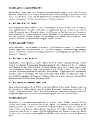 RECEITA DE MANEZINHO PELADO

Misturar bem: 1 prato fundo cheio de mandioca crua ralada (ralo grosso), 1 prato fundo de queijo
parmesão ralado (cheio até a 1º risca), 3 colheres (sopa) rasas de manteiga, ½ copo americano de
óleo, 4 ovos batidos e 1 vidro (200 ml) de leite de côco. Despejar em assadeira n.º 02 (20 x 21 cm)
untada com margarina e levar ao forno médio por 35 minutos para assar.

RECEITA DE DOCE DO ZINHO

Levar ao fogo numa panela 500 ml de leite, 2 colheres (sopa) de açúcar, 1 colher (café) de raspas de
casca de limão ralada e ½ colher (café) de noz moscada ralada. Quando levantar fervura juntar 2
ninhos de macarrão cabelo de anjo e misturar bem. Cozinhar em fogo baixo por uns 3 minutos e
juntar de uma só vez 2 colheres (sopa) de maizena dissolvidas em um pouquinho de leite, mexendo
bem para engrossar e cozinhar. Despejar num refratário pequeno, polvilhar canela em pó por cima e
depois de frio levar à geladeira coberto com papel filme ou alumínio.

RECEITA DE BREVIDADES

Bater na batedeira: 1 xícara (chá) de manteiga, 1 e ½ xícaras (chá) de açúcar, 2 xícaras (chá) de
maizena ou polvilho, 4 ovos (misturados 1 a 1) e 1 colher (sobremesa) de fermento em pó. Despejar
a massa em forminhas untadas com manteiga, enchendo até a metade porque cresce muito no forno
e assar por 15 minutos.

RECEITA DE MANUÊ DE FUBÁ

Ingredientes: 6 ovos separados, 3 xícaras (chá) de açúcar, 6 colheres (sopa) de manteiga, 1 xícara
(chá) de leite de coco, 3 xícaras (chá) de fubá peneirado, 1 colher (chá) de erva doce e 1 pitada de
sal. Cobertura: 1 xícara (chá) de açúcar e ½ xícara (chá) de leite de coco. Preparo: bater o açúcar
com a manteiga até obter um creme, junte as gemas, o leite de coco, o fubá, a erva doce e o sal.
Bata bem e adicione as claras em neve mexendo delicadamente. Despeje em assadeira untada média
e leve ao forno por 45 minutos. Não deixar assar demais, retire do forno e ainda quente, molhe-o
com a cobertura de açúcar e leite de coco misturados. Corte em losangos antes que a massa esfrie e
a cobertura seque. Retire da forma depois que esfriar.

RECEITA DE DOCINHOS DE MORANGO

Levar ao fogo numa panela: 1 lata de leite condensado, 100 grs. de coco ralado, 1 colher (sopa) rasa
de margarina e 4 colheres (sopa) rasas de gelatina de morango (previamente dissolvida em 2
colheres (sopa) de água quente). Mexer bem até soltar da panela, despejar em recipiente untado com
margarina e depois de frio modelar os moranguinhos e passar em açúcar cristal vermelho.

RECEITA DE SAGU

Ingredientes: ½ xícara (chá) de sagu, 4 xícaras (chá) de água, 2 xícaras (chá) de vinho tinto, 1 xícara
(chá) de suco de uva e ¾ de xícara (chá) de açúcar. Preparo: Deixe o sagu de molho na água. No dia
seguinte, escorra a água reservando 1 xícara (chá). Numa panela grande coloque a água reservada, o
sagu, o vinho, o suco de uva e o açúcar. Leve ao fogo alto até ferver, abaixe o fogo e cozinhe por 25
minutos, mexendo de vez em quando (até todas as bolinhas do sagu ficarem transparentes). Retire
do fogo e deixe esfriar coberto com papel filme aderido ao sagu para não criar película. Leve para
gelar.
 