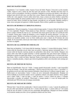 DOCE DE MAMÃO VERDE

Ingredientes: 2 ou 3 mamões verdes; Açúcar; Cascas de limão. Preparo: Tome dois ou três mamões
verdes, risque-os com a ponta de uma faca para que percam o leite. Passada uma hora mais ou
menos, corte-os em pedaços, tire-lhes as sementes, raspando-os um pouco por dentro e rale todos os
pedaços num ralo de ralar coco, sem lhes tirar a casca. Depois de ralado todos os pedaços, deixe de
molho até o dia seguinte. Escorra então muito bem, meça a massa em pratos fundos e junte-lhes
tantos pratos fundos de açúcar quantos forem os de massa e leve ao fogo com um pouco de água e
cascas de limão. Deixe cozinhar em fogo brando, mexendo de vez em quando. Quando começar a
secar, mexa sem parar até aparecer o fundo da panela. Deixe esfriar e guarde em compoteiras.

RECEITA DE BOMBAS E CAROLINAS (MASSA)

Ingredientes: 100 g de margarina, 2 xícaras (chá) de água quente, 2 xícaras (chá) de farinha de trigo
e 4 ovos separados. Preparo: Numa panela ao fogo, adicionar a margarina na água quente, deixar
ferver e juntar a farinha de uma só vez. Vai formar uma massa grossa que deve ser cozida por mais
5 minutos. Passar para a tigela da batedeira e com o batedor de massas adicionar 1 ovo por vez,
batendo sempre. Moldar as carolinas ou bombas com auxílio de uma colher ou bico de confeitar e
colocar em assadeira untada. Levar ao forno médio para assar e depois de 20 minutos dar uma
olhada. Se for necessário, deixar por mais tempo no forno até estarem sequinhas. O recheio poderá
ser doce ou salgado.

RECEITA DE SALAMINHO DE CHOCOLATE

Bater bem na batedeira: ¾ de xícara (chá) de manteiga, 3 gemas e ½ xícara (chá) de açúcar. Juntar 1
xícara (chá) de chocolate em pó, bater mais um pouco e adicionar apenas misturando bem, 1 e ½
xícaras (chá) de biscoito maizena picado em pedacinhos (não deixar virar farofa). Despejar esta
massa sobre uma folha de papel alumínio e enrolar apertando bem para deixar bem compacto e
dobrando as pontas do papel para dentro. Levar assim fechado à geladeira por 6 a 8 horas para ficar
bem firme. Abrir e cortar em fatias. Opcional: Pode-se incrementar esta massa com nozes picadas,
passas e castanhas picadas, e depois que retirar da geladeira cobrir com chocolate meio amargo por
cima.

RECEITA DE MOUSSE DE MANGA

Bater no liqüidificador: Suco de 1 limão, 1 manga grande descascada e picada, 1 copo (requeijão)
de suco de laranja, 1 lata de leite condensado, 1 lata de creme de leite com o soro e 1 envelope e ½
de gelatina em pó sem sabor (previamente hidratada e dissolvida em 4 colheres (sopa) de água – no
banho-maria ou microondas). Juntar 3 claras em neve misturando delicadamente. Despejar em
forma molhada ou levemente untada e levar à geladeira coberto com papel alumínio. Servir gelado
com a calda. Calda: 1 copo de água, ½ copo de açúcar, 2 cravos, canela em rama e 2 mangas
descascadas e picadas em pedaços. Observação: a manga grande e o suco de laranja pode ser
substituído por 500 ml de suco de manga concentrado.

RECEITA DE MOUSSE DE LIMÃO

Misturar bem 1 lata de leite condensado, 1 lata de creme de leite c/ o soro, 1 pacote de gelatina em
pó sem sabor previamente dissolvida em ½ xícara (chá) de água, ½ xícara (chá) ou ¾ de xícara
(chá) de suco de limão e 4 claras em neve misturadas delicadamente. Despejar em forma molhada
ou levemente untada com óleo e levar à geladeira coberto até ficar firme.
 
