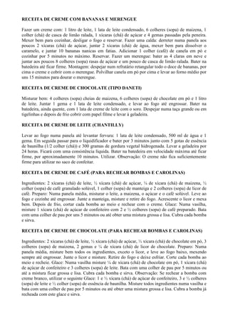 RECEITA DE CREME COM BANANAS E MERENGUE

Fazer um creme com: 1 litro de leite, 1 lata de leite condensado, 6 colheres (sopa) de maizena, 1
colher (chá) de casca de limão ralada, 1 xícaras (chá) de açúcar e 4 gemas passadas pela peneira.
Mexer bem para cozinhar, desligar o fogo e reservar. Fazer uma calda: derreter numa panela aos
poucos 2 xícaras (chá) de açúcar, juntar 2 xícaras (chá) de água, mexer bem para dissolver o
caramelo, e juntar 10 bananas nanicas em fatias. Adicionar 1 colher (café) de canela em pó e
cozinhar por 5 minutos no máximo. Reservar. Fazer um merengue: bater as 4 claras em neve e
juntar aos poucos 8 colheres (sopa) rasas de açúcar e um pouco de casca de limão ralada. Bater na
batedeira até ficar firme. Montagem: despejar num refratário retangular todo o doce de bananas, por
cima o creme e cobrir com o merengue. Polvilhar canela em pó por cima e levar ao forno médio por
uns 15 minutos para dourar o merengue.

RECEITA DE CREME DE CHOCOLATE (TIPO DANETI)

Misturar bem: 4 colheres (sopa) cheias de maizena, 6 colheres (sopa) de chocolate em pó e 1 litro
de leite. Juntar 1 gema e 1 lata de leite condensado, e levar ao fogo até engrossar. Bater na
batedeira, ainda quente, com 1 lata de creme de leite com o soro. Despejar numa taça grande ou em
tigelinhas e depois de frio cobrir com papel filme e levar à geladeira.

RECEITA DE CREME DE LEITE (CHANTILLY)

Levar ao fogo numa panela até levantar fervura: 1 lata de leite condensado, 500 ml de água e 1
gema. Em seguida passar para o liquidificador e bater por 3 minutos junto com 5 gotas de essência
de baunilha (1/2 colher (chá)) e 300 gramas de gordura vegetal hidrogenada. Levar a geladeira por
24 horas. Ficará com uma consistência líquida. Bater na batedeira em velocidade máxima até ficar
firme, por aproximadamente 10 minutos. Utilizar. Observação: O creme não fica suficientemente
firme para utilizar no saco de confeitar.

RECEITA DE CREME DE CAFÉ (PARA RECHEAR BOMBAS E CAROLINAS)

Ingredientes: 2 xícaras (chá) de leite, ½ xícara (chá) de açúcar, ¼ de xícara (chá) de maizena, ½
colher (sopa) de café granulado solúvel, 1 colher (sopa) de manteiga e 2 colheres (sopa) de licor de
café. Preparo: Numa panela média, misturar o leite, a maizena, o açúcar e o café solúvel. Leve ao
fogo e cozinhe até engrossar. Junte a manteiga, misture e retire do fogo. Acrescente o licor e mexa
bem. Depois de frio, cortar cada bomba ao meio e rechear com o creme. Glace: Numa vasilha,
misture 1 xícara (chá) de açúcar de confeiteiro com 2 e ½ colheres (sopa) de café preparado. Bata
com uma colher de pau por uns 5 minutos ou até obter uma mistura grossa e lisa. Cubra cada bomba
e sirva.

RECEITA DE CREME DE CHOCOLATE (PARA RECHEAR BOMBAS E CAROLINAS)

Ingredientes: 2 xícaras (chá) de leite, ½ xícara (chá) de açúcar, ½ xícara (chá) de chocolate em pó, 3
colheres (sopa) de maizena, 2 gemas e ¼ de xícara (chá) de licor de chocolate. Preparo: Numa
panela média, misture bem todos os ingredientes, exceto o licor, e leve ao fogo baixo, mexendo
sempre até engrossar. Junte o licor e misture. Retire do fogo e deixe esfriar. Corte cada bomba ao
meio e recheie. Glace: Numa vasilha misture ¼ de xícara (chá) de chocolate em pó, 1 xícara (chá)
de açúcar de confeiteiro e 3 colheres (sopa) de leite. Bata com uma colher de pau por 5 minutos ou
até a mistura ficar grossa e lisa. Cubra cada bomba e sirva. Observação: Se rechear a bomba com
creme branco, utilizar o seguinte Glace: 1 e ½ xícara (chá) de açúcar de confeiteiro, 3 e ½ colheres
(sopa) de leite e ½ colher (sopa) de essência de baunilha. Misture todos ingredientes numa vasilha e
bata com uma colher de pau por 5 minutos ou até obter uma mistura grossa e lisa. Cubra a bomba já
recheada com este glace e sirva.
 