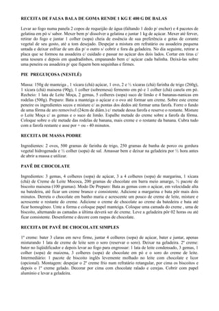 RECEITA DE FALSA BALA DE GOMA RENDE 1 KG E 400 G DE BALAS

Levar ao fogo numa panela 2 copos de requeijão de água (faltando 1 dedo p/ encher) e 4 pacotes de
gelatina em pó s/ sabor. Mexer bem p/ dissolver a gelatina e juntar 1 kg de açúcar. Mexer até ferver,
retirar do fogo e juntar 1 colher (sopa) cheia de essência de sua preferência e gotas de corante
vegetal de seu gosto, até a tom desejado. Despejar a mistura em refratário ou assadeira pequena
untada e deixar esfriar de um dia p/ o outro s/ cobrir e fora da geladeira. No dia seguinte, retirar a
placa que se formou na assadeira c/ cuidado e passar no açúcar dos dois lados. Cortar em tiras c/
uma tesoura e depois em quadradinhos, empanando bem c/ açúcar cada balinha. Deixá-las sobre
uma peneira ou assadeira p/ que fiquem bem sequinhas e firmes.

PIE PREGUIÇOSA (NESTLÉ)

Massa: 150g de manteiga , 1 xícara (chá) açúcar, 1 ovo, 2 e ½ xícaras (chá) farinha de trigo (260g),
1 xícara (chá) maisena (90g), 1 colher (sobremesa) fermento em pó e 1 colher (chá) canela em pó.
Recheio: 1 lata de Leite Moça, 2 gemas, 5 colheres (sopa) suco de limão e 4 bananas-nanicas em
rodelas (500g). Preparo: Bata a manteiga o açúcar e o ovo até formar um creme. Sobre este creme
peneire os ingredientes secos e misture c/ as pontas dos dedos até formar uma farofa. Forre o fundo
de uma fôrma de aro removível (24cm de diâm.) c/ metade dessa farofa e reserve o restante. Misture
o Leite Moça c/ as gemas e o suco de limão. Espalhe metade do creme sobre a farofa da fôrma.
Coloque sobre o ele metade das rodelas de banana, mais creme e o restante da banana. Cubra tudo
com a farofa restante e asse por + ou - 40 minutos.

RECEITA DE MASSA PODRE

Ingredientes: 2 ovos, 500 gramas de farinha de trigo, 250 gramas de banha de porco ou gordura
vegetal hidrogenada e ½ colher (sopa) de sal. Amassar bem e deixar na geladeira por ½ hora antes
de abrir a massa e utilizar.

PAVÊ DE CHOCOLATE

Ingredientes: 3 gemas, 4 colheres (sopa) de açúcar, 3 a 4 colheres (sopa) de margarina, 1 xícara
(chá) de Creme de Leite Mococa, 200 gramas de chocolate em barra meio amargo, ½ pacote de
biscoito maisena (100 gramas). Modo De Preparo: Bata as gemas com o açúcar, em velocidade alta
na batedeira, até ficar um creme branco e consistente. Adicione a margarina e bata pôr mais dois
minutos. Derreta o chocolate em banho maria e acrescente um pouco de creme de leite, misture e
acrescente o restante do creme. Adicione o creme de chocolate ao creme da batedeira e bata até
ficar homogêneo. Unte a forma e coloque papel manteiga. Coloque uma camada do creme , uma de
biscoito, alternando as camadas a última deverá ser de creme. Leve a geladeira pôr 02 horas ou até
ficar consistente. Desenforme e decore com raspas de chocolate.

RECEITA DE PAVÊ DE CHOCOLATE SIMPLES

1º creme: bater 3 claras em neve firme, juntar 4 colheres (sopa) de açúcar, bater e juntar, apenas
misturando 1 lata de creme de leite sem o soro (reservar o soro). Deixar na geladeira. 2º creme:
bater no liqüidificador e depois levar ao fogo para engrossar: 1 lata de leite condensado, 3 gemas, 1
colher (sopa) de maizena, 3 colheres (sopa) de chocolate em pó e o soro do creme de leite.
Intermediário: 1 pacote de biscoito inglês levemente molhado no leite com chocolate e licor
(opcional). Montagem: despejar o 2º creme frio num refratário retangular, por cima os biscoitos e
depois o 1º creme gelado. Decorar por cima com chocolate ralado e cerejas. Cobrir com papel
alumínio e levar a geladeira.
 