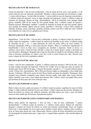 RECEITA DE PAVÊ DE MARACUJÁ

Creme de maracujá: 1 lata de leite condensado, 1 lata de creme de leite sem o soro gelado e ¾ de
xícara (chá) de suco de maracujá concentrado. Misturar e deixar descansar por 40 minutos. Calda:
½ xícara (chá) de água, 1 xícara (chá) de açúcar, ½ xícara (chá) de suco de maracujá concentrado e
2 colheres (sopa) de maizena. Levar ao fogo mexendo até engrossar e juntar 2 colheres (sopa) de
sementes de maracujá. Retirar do fogo. Intermediários: 100 g de chocolate meio amargo ralado
grosso, chantilly (500 ml de creme de leite gelado batido com 3 colheres (sopa) de açúcar) e
bolacha maizena. Montagem: espalhar 1 camada de chantilly no fundo de uma taça grande, depois
uma camada de bolacha, depois uma de creme, polvilhar o chocolate, colocar outra camada de
chantilly, bolacha, creme, chocolate, chantilly, bolacha, creme e por fim a calda por cima. Enfeitar
com chantilly em volta e levar à geladeira por 6 horas.

RECEITA DE PAVÊ DE NOZES

Ingredientes: 1 litro de leite, 1 lata de leite condensado, 4 gemas, 4 colheres (sopa) de maizena, 1
colher (sopa) de margarina, 1 colher (sopa) de essência de baunilha ou de nozes, 4 colheres (sopa)
de chocolate em pó, + ou - 1 copo americano de vinho do porto, 200 g de nozes moídas, 12
biscoitos champanhe (500 g) e nozes para decorar. Preparo: Bater os 4 primeiros ingredientes no
liquidificador e levar ao fogo com a margarina até cozinhar e engrossar. Juntar as nozes e a
essência, mexer bem e retirar do fogo. Dividir o creme em 2 partes iguais e juntar o chocolate em
uma das partes. Montagem: Despejar todo creme de chocolate no fundo de um refratário médio, por
cima os biscoitos (molhados no vinho) e por fim o todo o creme branco por cima. Decorar com
nozes e depois de frio levar à geladeira coberto.

RECEITA DE PAVÊ DE ABACAXI

Creme: 1 lata de leite condensado, 4 gemas, 3 colheres (sopa) de maizena e 500 ml de leite. Levar
ao fogo sempre mexendo até engrossar. Utilizar frio. Calda: levar ao fogo por mais ou menos 30
minutos para ferver 500 ml de água, 1 abacaxi descascado e picado e 1 e ½ xícaras (chá) de açúcar
cristal. Utilizar frio. Intermediário: 400 a 500 g de biscoito inglês ou champanhe e côco ralado para
decorar. Cobertura: 500 ml de creme de leite fresco batido em ponto de chantilly. Montagem: fazer
camadas num refratário retangular nesta ordem: biscoito inglês, toda calda, todo creme, biscoito
inglês, chantilly e por cima o coco ralado para decorar. Obs.: cobrir o creme com papel filme assim
que terminar de fazer para não criar crosta por cima.

RECEITA DE PUDIM DE CLARAS

Bater 6 claras em neve, juntar aos poucos 12 colheres (sopa) de açúcar, raspinhas de casca de limão
ralada, 1 colher (café) de fermento em pó e por último 1 colher (sopa) rasa de maizena. Despejar em
forma de orifício no centro com calda de caramelo, polvilhar açúcar por cima e assar em banho
maria no forno médio por 40 minutos. Desenformar quente.

RECEITA DE PUDIM DE LEITE CONDENSADO COM MAIZENA

Mexer numa panela até engrossar: 1 litro de leite, 1 lata de leite condensado, 3 gemas
desmanchadas, 3 colheres (sopa) de maizena e 3 colheres (sopa) açúcar. Depois de engrossar,
despejar a mistura em forma de orifício no centro previamente caramelizada. Fazer um suspiro
firme com 3 claras batidas em neve junto com 6 colheres (sopa) açúcar, espalhar sobre o pudim e
levar ao forno para dourar por cima. Observação: Deixar a porta do forno entreaberta com auxílio
de um pregador de madeira para que o vapor saia e o suspiro fique sequinho e não murche depois de
pronto.
 