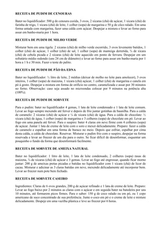 RECEITA DE PUDIM DE CENOURAS

Bater no liquidificador: 500 g de cenoura cozida, 3 ovos, 2 xícaras (chá) de açúcar, 1 xícara (chá) de
farinha de trigo, 1 xícara (chá) de leite, 1 colher (sopa) de margarina e 50 g de côco ralado. Em uma
forma untada com margarina, fazer uma calda com açúcar. Despejar a mistura e levar ao forno para
assar em banho-maria por 1 hora.

RECEITA DE PUDIM DE MILHO VERDE

Misturar bem em uma tigela: 2 xícaras (chá) de milho verde escorrido, 3 ovos levemente batidos, 1
colher (chá) de açúcar, 1 colher (chá) de sal, 1 colher (sopa) de manteiga derretida, ¾ de xícara
(chá) de cebola picada e 2 xícaras (chá) de leite aquecido em ponto de fervura. Despejar em um
refratário médio redondo (uns 24 cm de diâmetro) e levar ao forno para assar em banho-maria por 1
hora a 1 h e 30 min. Fazer o teste do palito.

RECEITA DE PUDIM DE PÃO DA EDNA

Bater no liquidificador: ½ litro de leite, 2 médias (deixar de molho no leite para amolecer), 3 ovos
inteiros, 1 colher (sopa) de maizena, 1 xícara (chá) açúcar, 1 colher (chá) de margarina e canela em
pó à gosto. Despejar a mistura em forma de orifício no centro, caramelizada e assar por 30 minutos
no forno. Observação: caso seja assado no microondas colocar por 9 minutos na potência alta
(100%).

RECEITA DE PUDIM DE SORVETE

Para o pudim: bater no liquidificador 4 gemas, 1 lata de leite condensado e 1 lata de leite comum.
Levar ao fogo sempre mexendo até ferver e depois de frio juntar gotinhas de baunilha. Para a calda
de caramelo: 2 xícaras (chá) de açúcar e ¼ de xícara (chá) de água. Para a calda de chocolate: ½
xícara (chá) de água, 1 colher (sopa) de margarina e 3 colheres (sopa) de chocolate em pó. Levar ao
fogo em uma panela até ferver. Para o suspiro: bater 4 claras em neve firme com 4 colheres (sopa)
de açúcar. Juntar 1 lata de creme de leite com o soro e mexer delicadamente. Preparo: fazer a calda
de caramelo e espalhar em uma forma de buraco no meio. Depois que esfriar, espalhar por cima
desta calda, a calda de chocolate. Reservar. Misturar o pudim frio com o suspiro, despejar na forma
reservada e levar ao freezer de um dia para o outro. Se ficar difícil de desenformar, esquentar um
pouquinho o fundo da forma que desenformará facilmente.

RECEITA DE SORVETE DE AMEIXA NATURAL

Bater no liquidificador: 1 litro de leite, 1 lata de leite condensado, 2 colheres (sopa) rasas de
maizena, ¾ de xícaras (chá) de açúcar e 3 gemas. Levar ao fogo até engrossar, quando ficar morno
juntar: 200 g de ameixas pretas picadas e batidas no liquidificador com 1 xícara (chá) de licor de
cacau. Misturar e adicinar as 3 claras batidas em neve, mexendo delicadamente até incorporar bem.
Levar ao freezer num pote bem fechado.

RECEITA DE SORVETE CASEIRO

Ingredientes: Claras de 6 ovos grandes, 200 g de açúcar refinado e 1 lata de creme de leite. Preparo:
Levar ao fogo baixo por 2 minutos as claras com o açúcar e em seguida bater na batedeira por uns
10 minutos, até formarem picos firmes. Para o sabor: 150 g de coco ralado ou em pó, ou 1 copo
americano de suco concentrado de sua preferência. Junte o coco em pó e o creme de leite e misture
delicadamente. Despeje em uma vazilha plástica e leve ao freezer por 6 horas.
 