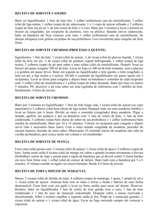 RECEITA DE SORVETE CASEIRO

Bater no liquidificador: 1 litro de leite frio, 1 colher (sobremesa) rasa de emulsificante, 1 colher
(chá) de liga neutra, 1 colher (sopa) de pó saborizante, 1 e ½ copo de açúcar refinado e 2 colheres
(sopa) de leite em pó ou ¼ de lata creme de leite c/ o soro. Bater por 3 minutos e levar a mistura ao
freezer ou congelador, em recipiente de alumínio, inox ou plástico. Quando estiver endurecido,
bater na batedeira até ficar cremoso com mais 1 colher (sobremesa) rasa de emulsificante. Se
desejar enriqueça com geléias ou polpas de sua preferência. Leve novamente para congelar até ficar
firme.

RECEITA DE SORVETE CREMOSO (PROCESSO À QUENTE)

Ingredientes: 1 litro de leite, 1 xícara (chá) de açúcar, ¼ de xícara (chá) de glucose líquida, 1 xícara
(chá) de leite em pó, ¼ de xícara (chá) de gordura vegetal hidrogenada, 1 colher (sopa) de liga
neutra, 2 colheres (sopa) de pó para sabor e uma colher (chá) de emulsificante. Preparo: levar ao
freezer até quase congelar 700 ml de leite. Levar ao fogo os 300 ml de leite restantes, com a glucose
e a gordura até quase ferver. Bater em seguida no liquidificador o leite quente, o leite congelado, o
leite em pó, a liga neutra e o açúcar. Dividir o conteúdo do liquidificador em partes iguais em 2
recipientes. Levar ao freire para congelar e depois bater na batedeira o conteúdo de cada recipiente
com ½ colher (chá) de emulsificante e 1 colher (sopa) do sabor desejado. Bater por mais ou menos
5 minutos. PS: dissolver o pó com sabor em uma tigelinha de sobremesa com 1 dedilho de leite.
Rendimento: 4 litros de sorvete.

RECEITA DE SORVETE CREMOSO

Bater por 3 minutos no liquidificador: 1 litro de leite longa vida, 1 xícara (chá) de açúcar (ou copo
americano) e 2 colheres (chá) bem cheias de liga neutra. Despejar tudo em uma assadeira (média) e
levar ao freezer por 6 horas. Dividir ao meio o conteúdo (congelado) desta assadeira. Pegar a
metade, quebrar aos pedaços e por na batedeira com ½ lata de creme de leite, ½ lata de leite
condensado, 3 colheres (sopa) bem cheias do sabor de sua preferência e 1 colher (sobremesa) bem
rasinha de emulsificante. Bater por 10 a 15 minutos. Colocar no recipiente para congelar e depois
servir (não é necessário bater mais). Com a outra metade congelada da assadeira, proceder da
mesma maneira, fazendo de outro sabor. Observação: O conteúdo inteiro da assadeira não cabe na
vazilha da batedeira, pois cresce muito em volume e vai transbordar.

RECEITA DE SORVETE DE MANGA

Fazer uma calda grossa com: 2 xícaras (chá) de açúcar, 1 xícara (chá) de água e 2 colheres (sopa) de
karo. Juntar nesta calda 4 xícaras (chá) de manga em cubos e quando levantar novamente a fervura
(borbulhar), retirar do fogo e passar para a tigela da batedeira que já deverá conter 5 claras batidas
em neve bem firme com 1 colher (chá) de cremor de tártaro. Bater tudo com a batedeira por 5 a 6
minutos. O volume contido na tigela vai crescer bastante. Rende 4,5 litros de sorvete.

RECEITA DE TORTA MOUSSE DE MARACUJÁ

Massa: 2 xícaras (chá) de farinha de trigo, 4 colheres (sopa) de manteiga, 1 gema, 1 pitada de sal e
½ xícara (chá) de açúcar. Amassar bem com as mãos e forrar o fundo e laterais de uma forma
desmontável. Furar bem com um garfo e levar ao forno médio para assar até dourar. Reservar.
Recheio: bater no liquidificador 1 lata de creme de leite gelado com o soro, 1 lata de leite
condensado e 1 lata de suco de maracujá concentrado. Despejar sobre a massa reservada e
desenformada. Sobre o recheio espalhar a seguinte calda já fria: Polpa de 2 maracujás grandes, 1
xícara (chá) de açúcar e 1 xícara (chá) de água. Levar ao fogo mexendo sempre até começar a
engrossar.
 