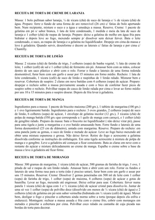 RECEITA DE TORTA DE CREME DE LARANJA

Massa: 1 bolo pullman sabor laranja, ¼ de xícara (chá) de suco de laranja e ¼ de xícara (chá) de
água. Preparo: forre o fundo de uma forma de aro removível (26 cm) c/ fatias do bolo apertando
bem. Num recipiente, misture o suco e a água e umedeça a massa. Reserve. Creme: 1 pacote de
gelatina em pó s/ sabor branca, 1 lata de leite condensado, 1 medida e meia da lata de suco de
laranja e 1 colher (chá) de raspas de laranja. Preparo: deixe a gelatina de molho em água fria para
hidratar e depois leve ao fogo, mexendo sempre p/ dissolver sem deixar ferver. Bata o leite
condensado, o suco, as raspas de laranja e a gelatina no liquidificador. Despeje em cima da massa e
leve à geladeira. Quando servir, desenforme e decore as laterais c/ fatias de laranja e por cima c/
Chantilly.

RECEITA DE TORTA DE LIMÃO

Massa: 2 xícaras (chá) de farinha de trigo, 3 colheres (sopa) de banha vegetal, ½ lata de creme de
leite, 1 colher (café) de sal e 1 colher (chá) de fermento em pó. Amassar bem com as mãos, colocar
dentro de um saco plástico e abrir com o rolo. Forrar o fundo e laterais de uma forma redonda
desmontável, furar bem com um garfo e assar por 15 minutos em forno médio. Recheio: 1 lata de
leite condensado, 1 xicara (café) de suco de limão e raspinhas de 1 limão ralado. Misturar bem e
reservar. Cobertura de suspiro: 2 claras em neve batidas com 4 colheres (sopa) de açúcar. Preparo:
despejar o recheio sobre a massa previamente assada e com o bico de confeitar fazer picos de
suspiro sobre o recheio. Polvilhar raspas de casca de limão ralada por cima e levar ao forno médio
por uns 10 a 15 minutos para o suspiro dourar. Depois de fria levar à geladeira.

RECEITA DE TORTA DE MANGA

Ingredientes para a massa: 1 pacote de biscoito maizena (200 grs.), 1 tablete de margarina (100 grs.)
e 1 ovo ligeiramente batido. Ingredientes para o recheio: 3 ovos grandes, 2 colheres (sopa) de suco
de limão, 6 colheres (sopa) de açúcar, 1 envelope de gelatina incolor (12 grs.), 3 xícaras (chá) de
polpa de manga batida (550 grs.-que corresponde a 1 quilo de manga com caroço), e 1 colher (chá)
de gengibre ralado. Preparo da massa: bata o biscoito no liquidificador ( não deixe virar pó), passe
para uma tigela e junte a margarina e o ovo batido amassando bem. Forre fundo e laterais de uma
forma desmontável (23 cm de diâmetro), untada com margarina. Reserve. Preparo do recheio: em
uma panela junte as gemas, o suco de limão e metade do açúcar. Leve ao fogo baixo mexendo até
obter uma mistura espumosa e grossa. Não deixe ferver. Retire do fogo e acrescente a gelatina
dissolvida conforme as instruções da embalagem. Em uma tigela acrescente à mistura de polpa de
manga e o gengibre. Leve a geladeira até começar a ficar consistente. Bata as claras em neve com o
restante do açúcar e misture delicadamente ao creme de manga. Espalhe o creme sobre a base da
massa e leve à geladeira até ficar firme.

RECEITA DE TORTA DE MORANGO

Massa: 300 gramas de margarina, 1 xícara (chá) de açúcar, 500 gramas de farinha de trigo, 1 ovo, 1
pitada de sal e raspas de um limão ralado. Amassar bem e abrir com um rolo. Forrar os fundos e
laterais de uma forma rasa para a torta (não é preciso untar), furar bem com um garfo e assar por
uns 15 minutos. Reservar. Creme: Dissolver 2 gemas peneiradas em 500 ml de leite com 1 colher
(sopa) de farinha de trigo, 1 colher (sopa) de maizena, 4 colheres (sopa) de açúcar e gotas de
baunilha. Levar ao fogo, mexendo até engrossar. Deixe esfriar para usar. Cobertura: ferver numa
panela 1 xícara (chá) de água com 1 e ½ xícaras (chá) de açúcar cristal para dissolve-lo. Juntar de
uma só vez 1 colher (sopa) de polvilho doce (dissolvido em menos de ½ xícara (chá) de água) e 2
colheres (chá) de gelatina em pó sem sabor vermelha (hidratada em ½ xícara (café) de água). Mexer
bem, desligar o fogo e pincelar a cobertura ainda morna sobre a torta (porque depois ela esfria e
endurece). Montagem: rechear a massa assada e fria com o creme frio, cobrir com morangos em
metades e pincelar a cobertura por cima. Polvilhar coco ralado ou castanha de caju picada nas
bordas do torta para decorar.
 