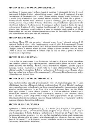 RECEITA DE BOLO DE BANANA COM CHOCOLATE

Ingredientes: 8 bananas prata, 3 colheres (sopa) de manteiga, ½ xícara (chá) de leite, 4 ovos, 2
xícaras (chá) de farinha de trigo, 1 xícara (chá) de passas, 1 pitada de sal, 2 xícaras (chá) de açúcar,
1 colher (sopa) de fermento em pó e ½ colher (chá) de baunilha. Preparo: peneire o fermento e 1 e
½ xícaras (chá) de farinha de trigo. Reserve. Misture o restante da farinha com as passas e 2
bananas cortadas. Reserve. Leve à batedeira o açúcar e a manteiga, junte aos poucos o leite, a
baunilha, os ovos, o sal, a mistura de farinha e fermento e a mistura de bananas e passas (sem bater
esta última). Cobertura: 2 colheres (sopa) de manteiga, 2 colheres (sopa) de farinha de trigo, 2
colheres (sopa) de açúcar, 1 colher (sopa) de chocolate em pó e 1 colher (sopa) de canela em pó.
Misturar tudo. Montagem: primeiro despeje a massa em assadeira média untada e polvilhada,
depois coloque por cima as 6 bananas restantes em rodelas e por último polvilhar a cobertura por
cima. Levar ao forno médio para assar por 20 minutos.

RECEITA BOLO DE BANANA

Ingredientes: Massa: 150 g de margarina, 1 xícara de açucar, 1 ovo, 1 xícara de maizena, 2 1/2
xícaras de farinha de trigo, 1 colher (sopa) de canela em pó e 1 colher de fermento em pó. Preparo:
Misture todos os ingredientes e faça uma farofa. Coloque a metade da massa em uma forma untada.
Despeje o creme e as bananas picadas por cima. Coloque o restante da massa e asse até dourar.
Creme: 1 lata de leite condensado, 5 colheres (sopa) de suco de limão, 2 gemas e 6 bananas.
Misture todos os ingredientes.

RECEITA DE BOLO DE BANANA

Levar ao fogo em uma forma de 24 cm de diâmetro, 1 xícara (chá) de açúcar, sempre mexendo até
virar caramelo. Retirar do fogo e espalhar por cima 3 bananas nanicas grandes em rodelas. Untar as
laterais da forma com manteiga. Reservar. Massa: Bater bem na batedeira 2 colheres (sopa) de
manteiga, 3 ovos e 1 xícara (chá) de açúcar. Juntar 1 e ½ xícara (chá) de farinha de trigo, 1 colher
(chá) de baunilha, ½ xícara (chá) de leite e 1 colher (sopa) de fermento em pó. Despejar sobre a
forma reservada e levar ao forno médio para assar por 25 a 30 minutos. Desenformar morno senão a
calda endurece no fundo da forma.

RECEITA DE BOLO DE BANANA COM POLENTA

Numa panela média faça uma calda grossa (caramelo) com 1 e ½ xícara (chá) açúcar e 1 e ½ xícara
(chá) de água. Despeje a calda carambolada em assadeira redonda (30 cm de diâmetro), espalhando
todo o caramelo somente no fundo da forma. Sobre o caramelo disponha 6 bananas nanicas fatiadas
ao meio e polvilhe com canela em pó. Deixe esfriar e unte as laterais da forma com óleo. Massa:
Numa tigela coloque 2 xícaras (chá) de polentina e 1 e ½ xícara (chá) leite. Misture e deixe
descansar por 10 minutos. Adicione 3 ovos, 2 xícaras (chá) açúcar e ½ xícara (chá) óleo. Misture
bem. Acrescente 2 xícaras (chá) farinha de trigo, 1 colher (sopa) fermento em pó e continue a
misturar para obter uma massa líquida e espessa. Despeje na forma sobre as bananas e leve ao forno
para assar até dourar. Desenforme ainda morno.

RECEITA DE BOLO DE CENOURA

Ingredientes: 1 tablete de margarina (100 g), 1 e ½ xícaras (chá) de açúcar, 4 ovos grandes, 2
colheres (chá) de canela, 3 cenouras médias raladas (na parte fina do ralador), ½ xícara (chá) de
leite, 3 xícaras (chá) de farinha de trigo e 1 colher (sopa) de fermento em pó. Preparo: Bata bem a
margarina, acrescente o açúcar e os ovos um a um. Sem parar de bater, junte a canela e as cenouras.
Por último, adicione o leite aos poucos e a farinha peneirada com o fermento. Despeje a massa em
forma de furo central (22 cm de diâmetro), untada e polvilhada, leve ao forno médio e asse por + ou
– 45 minutos. Deixe esfriar e desenforme.
 