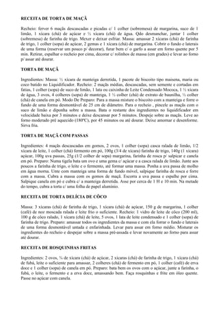 RECEITA DE TORTA DE MAÇÃ

Recheio: ferver 6 maçãs descascadas e picadas c/ 1 colher (sobremesa) de margarina, suco de 1
limão, 1 xícara (chá) de açúcar e ½ xícara (chá) de água. Qdo desmanchar, juntar 1 colher
(sobremesa) de farinha de trigo. Mexer e deixar esfriar. Massa: amassar 2 xícaras (chá) de farinha
de trigo, 1 colher (sopa) de açúcar, 2 gemas e 1 xícara (chá) de margarina. Cobrir o fundo e laterais
de uma forma (reservar um pouco p/ decorar), furar bem c/ o garfo a assar em forno quente por 5
min. Retirar, espalhar o recheio por cima, decorar c/ rolinhos de massa (em grades) e levar ao forno
p/ assar até dourar.

TORTA DE MAÇÃ

Ingredientes: Massa: ½ xícara de manteiga derretida, 1 pacote de biscoito tipo maisena, maria ou
coco batido no Liquidificador. Recheio: 2 maçãs médias, descascadas, sem semente e cortadas em
fatias, 1 colher (sopa) de suco de limão, 1 lata ou caixinha de Leite Condensado Mococa, 1 ½ xícara
de água, 3 ovos, 4 colheres (sopa) de manteiga, 1 ½ colher (chá) de extrato de baunilha, ½ colher
(chá) de canela em pó. Modo De Preparo: Para a massa misture o biscoito com a manteiga e forre o
fundo de uma forma desmontável de 25 cm de diâmetro. Para o recheio , pincele as maçãs com o
suco de limão e diponha sobre a massa. Bata o restante dos ingredientes no liquidificador em
velocidade baixa por 3 minutos e deixe descansar por 5 minutos. Despeje sobre as maçãs. Leve ao
forno moderado pré aquecido (180ºC), por 45 minutos ou até dourar. Deixe amornar e desenforme.
Sirva fria.

TORTA DE MAÇÃ COM PASSAS

Ingredientes: 4 maçãs descascadas em gomos, 2 ovos, 1 colher (sopa) casca ralada de limão, 1/2
xícara de leite, 1 colher (chá) fermento em pó, 100g (3/4 de xícara) farinha de trigo, 140g (1 xícara)
açúcar, 100g uva passas, 25g (1/2 colher de sopa) margarina, farinha de rosca p/ salpicar e canela
em pó. Preparo: Numa tigela bata um ovo e uma gema c/ açúcar e a casca ralada de limão. Junte aos
poucos a farinha de trigo, o leite e o fermento, até formar uma massa. Ponha a uva passa de molho
em água morna. Unte com manteiga uma forma de fundo móvel, salpique farinha de rosca e forre
com a massa. Cubra a massa com os gomos de maçã. Escorra a uva passa e espalhe por cima.
Salpique canela em pó e cubra c/ a manteiga derretida. Asse por cerca de 1 H e 10 min. Na metade
do tempo, cubra a torta c/ uma folha de papel alumínio.

RECEITA DE TORTA DELÍCIA DE CÔCO

Massa: 3 xícaras (chá) de farinha de trigo, 1 xícara (chá) de açúcar, 150 g de margarina, 1 colher
(café) de noz moscada ralada e leite frio o suficiente. Recheio: 1 vidro de leite de côco (200 ml),
100 g de côco ralado, 1 xícara (chá) de leite, 5 ovos, 1 lata de leite condensado e 1 colher (sopa) de
farinha de trigo. Preparo: amassar todos os ingredientes da massa e com ela forrar o fundo e laterais
de uma forma desmontável untada e enfarinhada. Levar para assar em forno médio. Misturar os
ingredientes do recheio e despejar sobre a massa pré-assada e levar novamente ao forno para assar
até dourar.

RECEITA DE ROSQUINHAS FRITAS

Ingredientes: 2 ovos, ¾ de xícara (chá) de açúcar, 2 xícaras (chá) de farinha de trigo, 1 xícara (chá)
de fubá, leite o suficiente para amassar, 2 colheres (chá) de fermento em pó, 1 colher (café) de erva
doce e 1 colher (sopa) de canela em pó. Preparo: bata bem os ovos com o açúcar, junte a farinha, o
fubá, o leite, o fermento e a erva doce, amassando bem. Faça rosquinhas e frite em óleo quente.
Passe no açúcar com canela.
 