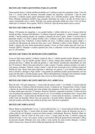 RECEITA DE TORTA QUENTINHA PARA O LANCHE

Numa panela doure 1 cebola (média) picadinha em 2 colheres (sopa) de margarina. Junte 1 litro de
leite e ½ xícara (chá) de maizena, mexendo sempre até engrossar. Acrescente 1 lata de atum
escorrido, 3 colheres (sopa) queijo parmesão ralado, sal e salsinha picada a gosto. Misture bem.
Num refratário retângular (médio), faça camadas alternadas do creme e de pão de forma (sem a
casca), terminando com o creme. Polvilhe com queijo parmesão ralado por cima e leve ao forno
médio por 15 minutos. Sirva quente. NOTA: Utiliza-se 1 pão de forma inteiro (sem a casca).

RECEITA DE TORTA DE PALMITO

Massa: 150 gramas de margarina, 1 ovo grande batido, 1 colher (chá) de sal e 3 xícaras (chá) de
farinha de trigo. Amassar bem.Recheio: 2 colheres (sopa) de margarina, ½ cebola picada, 1 tomate
picado, 1 lata de palmito picado, sal, orégano e pimenta do reino à gosto. Juntar ½ xícara (chá) de
parmesão ralado e no final 2 gemas batidas com 2 colheres (sopa) de maizena misturados em ½
xícara (chá) de leite. Cobertura: 2 claras batidas em neve, 2 colheres (sopa) de queijo ralado e 1
caixinha de 200 gramas de creme de leite com o soro. Misturar e cobrir a torta. Preparo: forrar o
fundo e laterais de uma forma desmontável grande e levar ao forno médio para pré assar por 8
minutos (200ºC). Despejar o recheio (quente) por cima, a cobertura e levar ao forno para gratinar
por 15 a 20 minutos.

RECEITA DE TORTA DE REPOLHO COM SARDINHA

Levar ao fogo numa panela 5 colheres (sopa) de óleo e 1 cebola grande picada. Quando a cebola
murchar juntar 1 kg de repolho picado, mexer e deixar refogar para murchar. Juntar pouco sal,
pimenta-do-reino, 1 tablete de caldo de galinha e 1 pão francês amanhecido (demolhado em leite
por 30 minutos). Mexer bem para dissolver o pão e juntar 5 tomates maduros picados sem pele e
com poucas sementes. Abaixar o fogo e juntar 1 copo de leite misturado com 6 colheres (sopa) de
farinha de trigo. Mexer bem para engrossar e adicionar aos poucos 3 ovos batidos. Cozinhar por
mais 2 minutos e desligar o fogo. Juntar 1 lata grande de sardinhas picadas grosseiramente com um
pouco do óleo dela e salsinha picada a gosto. Mexer delicadamente e despejar num refratário untado
com óleo. Polvilhar parmesão ralado por cima e levar ao forno médio por 20 minutos.

RECEITA DE TORTA DE LEITE (RECEITA SUL AFRICANA)

Base da torta: 125 g de margarina, 1 xícara (chá) de açúcar cristal, 1 ovo batido, 2 xícaras (chá) de
farinha de trigo, 2 colheres (chá) de fermento em pó e 1 pitada de sal. Amassar bem e forrar o fundo
e laterais de uma forma grande para torta untada com margarina. Furar bem com um garfo e levar
ao forno médio para assar por 15 minutos. Reservar. Recheio: esquentar levemente 1,5 litros de leite
com 50 gramas de margarina. Juntar de uma só vez: 4 ovos batidos na batedeira com 1 xícara (chá)
de açúcar cristal, ½ xícara (chá) de farinha de trigo, ½ xícara (chá) de maizena, 1 pitada de sal e 1
colher (chá) de baunilha. Mexer bem até engrossar e levantar bolhas. Despejar sobre a massa da
torta pré assada e polvilhar com canela em pó por cima. Não levar à geladeira.

RECEITA DE TORTA SUFLÊ

Massa: Bater no liquidificador 3 ovos, 1 xícara (chá) de leite, 1 e ½ xícara (chá) de farinha de trigo,
½ xícara (chá) de óleo, ½ xícara (chá) de queijo ralado, 1 colher (sopa) de fermento em pó e 1
colher (chá) de sal. Despejar a massa em forma untada e enfarinhada. Reservar. Recheio: Bater no
liquidificador 1 lata de creme de leite com o soro, ½ xícara (chá) de leite, 2 colheres (sopa) de
farinha de trigo, 3 ovos e sal a gosto. Juntar a essa mistura 500 g de queijo fresco amassado e 200 g
de presunto picado. Misturar com uma colher e com auxílio de uma concha, despejar o recheio
sobre a massa crua. Assar em forno médio pré-aquecido por 20 minutos.
 