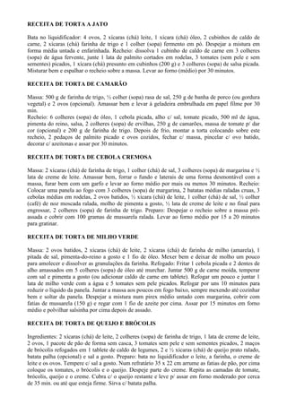 RECEITA DE TORTA A JATO

Bata no liquidificador: 4 ovos, 2 xícaras (chá) leite, 1 xícara (chá) óleo, 2 cubinhos de caldo de
carne, 2 xícaras (chá) farinha de trigo e 1 colher (sopa) fermento em pó. Despejar a mistura em
forma média untada e enfarinhada. Recheio: dissolva 1 cubinho de caldo de carne em 3 colheres
(sopa) de água fervente, junte 1 lata de palmito cortados em rodelas, 3 tomates (sem pele e sem
sementes) picados, 1 xícara (chá) presunto em cubinhos (200 g) e 3 colheres (sopa) de salsa picada.
Misturar bem e espalhar o recheio sobre a massa. Levar ao forno (médio) por 30 minutos.

RECEITA DE TORTA DE CAMARÃO

Massa: 500 g de farinha de trigo, ½ colher (sopa) rasa de sal, 250 g de banha de porco (ou gordura
vegetal) e 2 ovos (opcional). Amassar bem e levar à geladeira embrulhada em papel filme por 30
min.
Recheio: 6 colheres (sopa) de óleo, 1 cebola picada, alho c/ sal, tomate picado, 500 ml de água,
pimenta do reino, salsa, 2 colheres (sopa) de ervilhas, 250 g de camarões, massa de tomate p/ dar
cor (opcional) e 200 g de farinha de trigo. Depois de frio, montar a torta colocando sobre este
recheio, 2 pedaços de palmito picado e ovos cozidos, fechar c/ massa, pincelar c/ ovo batido,
decorar c/ azeitonas e assar por 30 minutos.

RECEITA DE TORTA DE CEBOLA CREMOSA

Massa: 2 xícaras (chá) de farinha de trigo, 1 colher (chá) de sal, 3 colheres (sopa) de margarina e ½
lata de creme de leite. Amassar bem, forrar o fundo e laterais de uma forma desmontável com a
massa, furar bem com um garfo e levar ao forno médio por mais ou menos 30 minutos. Recheio:
Colocar uma panela ao fogo com 3 colheres (sopa) de margarina, 2 batatas médias raladas cruas, 3
cebolas médias em rodelas, 2 ovos batidos, ½ xícara (chá) de leite, 1 colher (chá) de sal, ½ colher
(café) de noz moscada ralada, molho de pimenta a gosto, ½ lata de creme de leite e no final para
engrossar, 2 colheres (sopa) de farinha de trigo. Preparo: Despejar o recheio sobre a massa pré-
assada e cobrir com 100 gramas de mussarela ralada. Levar ao forno médio por 15 a 20 minutos
para gratinar.

RECEITA DE TORTA DE MILHO VERDE

Massa: 2 ovos batidos, 2 xícaras (chá) de leite, 2 xícaras (chá) de farinha de milho (amarela), 1
pitada de sal, pimenta-do-reino a gosto e 1 fio de óleo. Mexer bem e deixar de molho um pouco
para amolecer e dissolver as granulações da farinha. Refogado: Fritar 1 cebola picada e 2 dentes de
alho amassados em 5 colheres (sopa) de óleo até murchar. Juntar 500 g de carne moída, temperar
com sal e pimenta a gosto (ou adicionar caldo de carne em tablete). Refogar um pouco e juntar 1
lata de milho verde com a água e 5 tomates sem pele picados. Refogar por uns 10 minutos para
reduzir o líquido da panela. Juntar a massa aos poucos em fogo baixo, sempre mexendo até cozinhar
bem e soltar da panela. Despejar a mistura num pirex médio untado com margarina, cobrir com
fatias de mussarela (150 g) e regar com 1 fio de azeite por cima. Assar por 15 minutos em forno
médio e polvilhar salsinha por cima depois de assado.

RECEITA DE TORTA DE QUEIJO E BRÓCOLIS

Ingredientes: 2 xícaras (chá) de leite, 2 colheres (sopa) de farinha de trigo, 1 lata de creme de leite,
2 ovos, 1 pacote de pão de forma sem casca, 3 tomates sem pele e sem sementes picados, 2 maços
de brócolis refogados em 1 tablete de caldo de legumes, 2 e ½ xícaras (chá) de queijo prato ralado,
batata palha (opcional) e sal a gosto. Preparo: bata no liquidificador o leite, a farinha, o creme de
leite e os ovos. Tempere c/ sal a gosto. Num refratário 35 x 22 cm arrume as fatias de pão, por cima
coloque os tomates, o brócolis e o queijo. Despeje parte do creme. Repita as camadas de tomate,
brócolis, queijo e o creme. Cubra c/ o queijo restante e leve p/ assar em forno moderado por cerca
de 35 min. ou até que esteja firme. Sirva c/ batata palha.
 