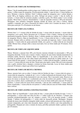 RECEITA DE TORTA DE MANDIOQUINHA

Massa: 1 kg de mandioquinha cozida na água com 2 tabletes de caldo de carne. Espremer e juntar 3
gemas, 1 colher (sopa) de margarina, 50 g de parmesão ralado, 1 copo de leite e 3 claras batidas em
neve. Misturar e reservar. Recheio: fritar 2 colheres (sopa) de margarina com 1 cebola fatiada e
juntar 500 g de lingüiça calabresa em cubos. Refogar um pouco e juntar ½ lata de molho de
tomates, ½ xícara (chá) de azeitonas picadas e salsinha a gosto. Por último juntar 2 ovos cozidos
picados. Mexer bem e reservar. Intermediários: 1 copo de requeijão cremoso e 200 g de mussarela.
Montagem: num refratário retangular despejar metade da massa, por cima o recheio, depois
espalhar o requeijão, por cima a mussarela em fatias e cobrir com o restante da massa. Levar ao
forno para assar por 15 a 20 minutos ou até dourar.

RECEITA DE TORTA DA FAMÍLIA

Misture bem 1 e ½ xícaras (chá) de farinha de trigo, 1 xícara (chá) de maizena, 1 xícara (chá) de
margarina e sal a gosto. Deixe descansar por 15 minutos e forre o fundo e laterais de uma forma
desmontável pequena. Reserve. Recheio: doure 3 cebolas grandes em rodelas em 2 colheres (sopa)
de margarina. Reserve. Bata no liquidificador: 2 ovos, 1 xícara (chá) de leite e 1 colher (sopa) de
maizena. Despeje sobre as cebolas e leve ao fogo, mexendo até engrossar. Junte 1 xícara (chá) de
requeijão, ½ xícara (chá) de queijo parmesão ralado, sal a gosto e 1 colher (chá) de noz moscada
ralada. Misture bem, coloque sobre a massa reservada e leve ao forno médio por 30 minutos. Sirva
quente.

RECEITA DE TORTA DE LIQUIFICADOR

Massa: Misturar e amassar bem 200 g de biscoito maizena triturado no processador e 100 g de
margarina derretida. Forrar com a massa o fundo e laterais de uma forma redonda desmontável ou
refratária média. Reservar. Recheio: Bater no liquidificador ¼ de xícara (chá) de leite frio, 1
envelope de gelatina em pó sem sabor branca previamente dissolvida no banho maria em ¼ de
xícara (chá) de leite quente, ½ xícara (chá) de açúcar, 1 colher (chá) de baunilha, 1 pitada de canela,
3 ovos e ½ xícara (chá) de creme de leite. Passar para uma tigela e juntar 500 g de ricota amassada
com o garfo, misturar bem e despejar a mistura na forma reservada. Levar ao forno médio para
assar por 20 minutos e depois que esfriar levar à geladeira.

RECEITA DE TORTA DE RICOTA CREMOSA

Massa: amassar bem com as mãos 2 xícaras (chá) de farinha de trigo, 1 xícara (chá) de açúcar, 1
xícara (chá) de margarina, 1 pitada de sal, 1 ovo e 1 colher (sobremesa de fermento em pó. Forrar o
fundo e laterais de uma forma desmontável com esta massa. Não é necessário untar. Reservar um
pouco de massa se desejar fazer o acabamento por cima do recheio (em grades). Cobrir a massa
crua com o recheio, fazer o acabamento por cima e levar ao forno médio para assar por 30 minutos.
Recheio: 3 xícaras (chá) de ricota fresca amassada, 1 lata de leite condensado, ½ xícara (chá) de
frutas cristalizadas, 1 xícara (chá) de uvas passas e 1 colher (chá) de casca de limão ralada. Misturar
bem e utilizar.

RECEITA DE TORTA RÁPIDA COM POLENGUINHO

Massa: Bater no liquidificador 1 xícara (chá) de leite, 1 xícara (chá) de farinha de trigo, 3 ovos, 3
polenguinhos, 1 xícara (chá) mal cheia de óleo e 1 colher (café) de sal. Recheio: 2 tomates sem
sementes picados(temperados com sal, orégano e azeite), 150 g de presunto picado, 1 cebola
fatiada, 2 tabletes de polenguinho e 1 xícara (chá) de mussarela picada. Montagem: Despejar
metade da massa num refratário retangular médio untado, colocar todo presunto por cima, depois os
tomates temperados, por cima toda mussarela, depois colocar a cebola e por cima pedacinhos do
polenguinho. Despejar por cima o restante da massa, polvilhar parmesão ralado e gratinar no forno
por 20 minutos.
 
